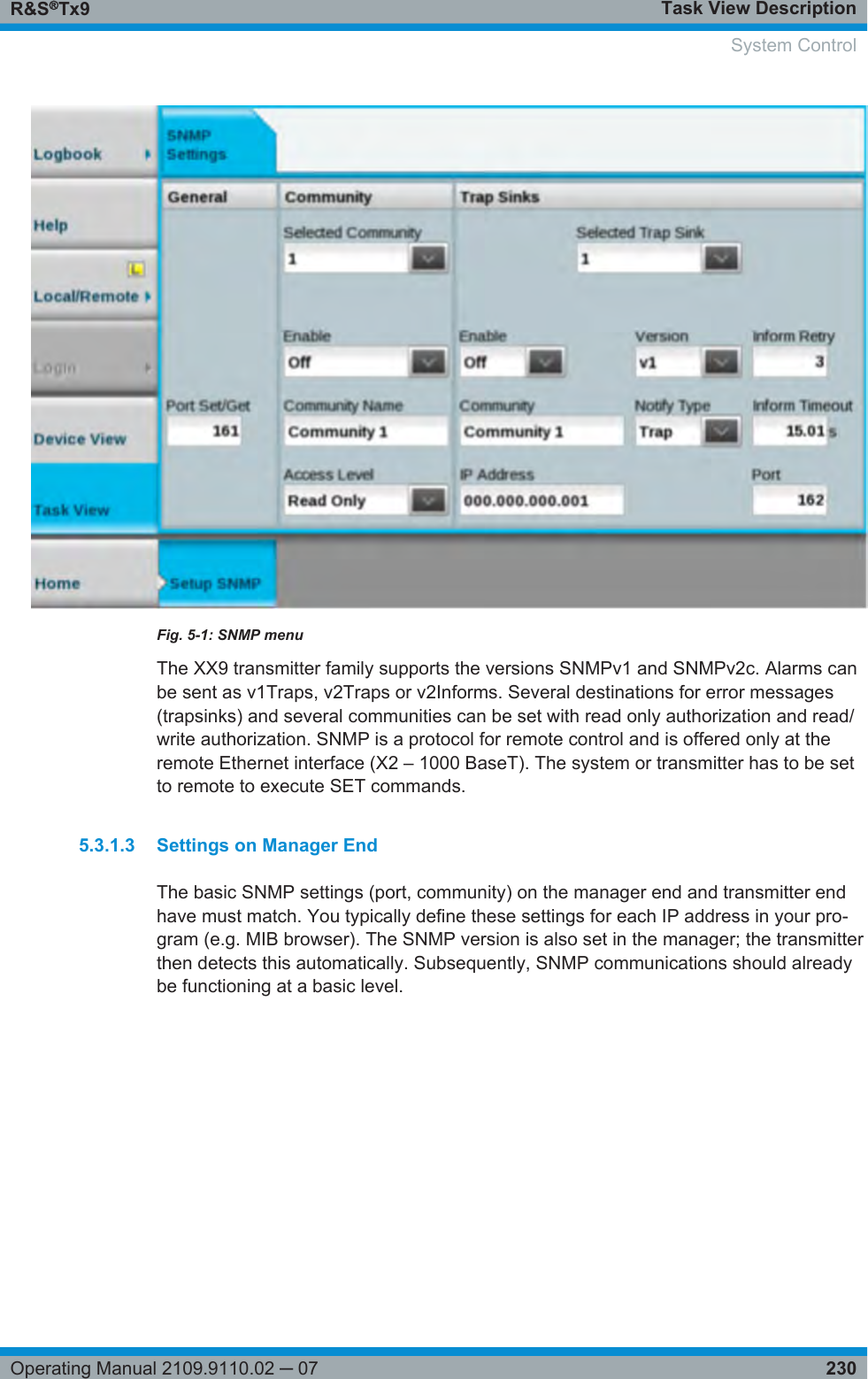 Task View DescriptionR&amp;S®Tx9230Operating Manual 2109.9110.02 ─ 07Fig. 5-1: SNMP menuThe XX9 transmitter family supports the versions SNMPv1 and SNMPv2c. Alarms canbe sent as v1Traps, v2Traps or v2Informs. Several destinations for error messages(trapsinks) and several communities can be set with read only authorization and read/write authorization. SNMP is a protocol for remote control and is offered only at theremote Ethernet interface (X2 – 1000 BaseT). The system or transmitter has to be setto remote to execute SET commands.5.3.1.3 Settings on Manager EndThe basic SNMP settings (port, community) on the manager end and transmitter endhave must match. You typically define these settings for each IP address in your pro-gram (e.g. MIB browser). The SNMP version is also set in the manager; the transmitterthen detects this automatically. Subsequently, SNMP communications should alreadybe functioning at a basic level. System Control