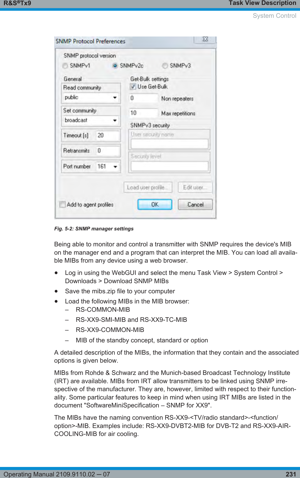 Task View DescriptionR&amp;S®Tx9231Operating Manual 2109.9110.02 ─ 07Fig. 5-2: SNMP manager settingsBeing able to monitor and control a transmitter with SNMP requires the device&apos;s MIBon the manager end and a program that can interpret the MIB. You can load all availa-ble MIBs from any device using a web browser.●Log in using the WebGUI and select the menu Task View &gt; System Control &gt;Downloads &gt; Download SNMP MIBs●Save the mibs.zip file to your computer●Load the following MIBs in the MIB browser:–RS-COMMON-MIB– RS-XX9-SMI-MIB and RS-XX9-TC-MIB– RS-XX9-COMMON-MIB– MIB of the standby concept, standard or optionA detailed description of the MIBs, the information that they contain and the associatedoptions is given below.MIBs from Rohde &amp; Schwarz and the Munich-based Broadcast Technology Institute(IRT) are available. MIBs from IRT allow transmitters to be linked using SNMP irre-spective of the manufacturer. They are, however, limited with respect to their function-ality. Some particular features to keep in mind when using IRT MIBs are listed in thedocument &quot;SoftwareMiniSpecification – SNMP for XX9&quot;.The MIBs have the naming convention RS-XX9-&lt;TV/radio standard&gt;-&lt;function/option&gt;-MIB. Examples include: RS-XX9-DVBT2-MIB for DVB-T2 and RS-XX9-AIR-COOLING-MIB for air cooling.System Control