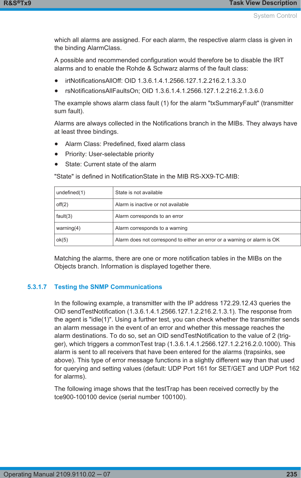 Task View DescriptionR&amp;S®Tx9235Operating Manual 2109.9110.02 ─ 07which all alarms are assigned. For each alarm, the respective alarm class is given inthe binding AlarmClass.A possible and recommended configuration would therefore be to disable the IRTalarms and to enable the Rohde &amp; Schwarz alarms of the fault class:●irtNotificationsAllOff: OID 1.3.6.1.4.1.2566.127.1.2.216.2.1.3.3.0●rsNotificationsAllFaultsOn; OID 1.3.6.1.4.1.2566.127.1.2.216.2.1.3.6.0The example shows alarm class fault (1) for the alarm &quot;txSummaryFault&quot; (transmittersum fault).Alarms are always collected in the Notifications branch in the MIBs. They always haveat least three bindings.●Alarm Class: Predefined, fixed alarm class●Priority: User-selectable priority●State: Current state of the alarm&quot;State&quot; is defined in NotificationState in the MIB RS-XX9-TC-MIB:undefined(1) State is not availableoff(2) Alarm is inactive or not availablefault(3) Alarm corresponds to an errorwarning(4) Alarm corresponds to a warningok(5) Alarm does not correspond to either an error or a warning or alarm is OKMatching the alarms, there are one or more notification tables in the MIBs on theObjects branch. Information is displayed together there.5.3.1.7 Testing the SNMP CommunicationsIn the following example, a transmitter with the IP address 172.29.12.43 queries theOID sendTestNotification (1.3.6.1.4.1.2566.127.1.2.216.2.1.3.1). The response fromthe agent is &quot;idle(1)&quot;. Using a further test, you can check whether the transmitter sendsan alarm message in the event of an error and whether this message reaches thealarm destinations. To do so, set an OID sendTestNotification to the value of 2 (trig-ger), which triggers a commonTest trap (1.3.6.1.4.1.2566.127.1.2.216.2.0.1000). Thisalarm is sent to all receivers that have been entered for the alarms (trapsinks, seeabove). This type of error message functions in a slightly different way than that usedfor querying and setting values (default: UDP Port 161 for SET/GET and UDP Port 162for alarms).The following image shows that the testTrap has been received correctly by thetce900-100100 device (serial number 100100). System Control