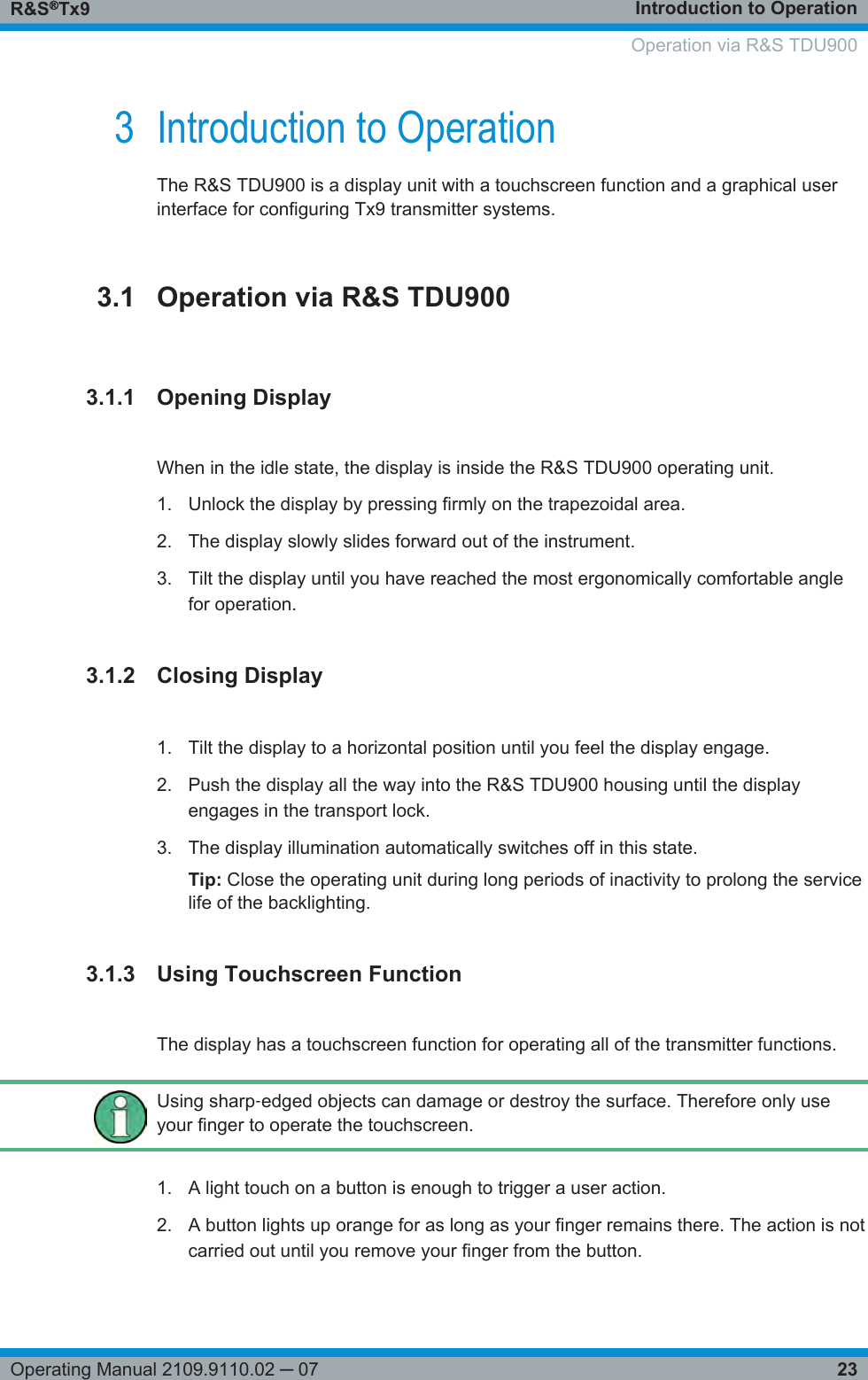 Introduction to OperationR&amp;S®Tx923Operating Manual 2109.9110.02 ─ 073 Introduction to OperationThe R&amp;S TDU900 is a display unit with a touchscreen function and a graphical userinterface for configuring Tx9 transmitter systems.3.1 Operation via R&amp;S TDU9003.1.1 Opening DisplayWhen in the idle state, the display is inside the R&amp;S TDU900 operating unit.1. Unlock the display by pressing firmly on the trapezoidal area.2. The display slowly slides forward out of the instrument.3. Tilt the display until you have reached the most ergonomically comfortable anglefor operation.3.1.2 Closing Display1. Tilt the display to a horizontal position until you feel the display engage.2. Push the display all the way into the R&amp;S TDU900 housing until the displayengages in the transport lock.3. The display illumination automatically switches off in this state.Tip: Close the operating unit during long periods of inactivity to prolong the servicelife of the backlighting.3.1.3 Using Touchscreen FunctionThe display has a touchscreen function for operating all of the transmitter functions.Using sharp‑edged objects can damage or destroy the surface. Therefore only useyour finger to operate the touchscreen.1. A light touch on a button is enough to trigger a user action.2. A button lights up orange for as long as your finger remains there. The action is notcarried out until you remove your finger from the button.     Operation via R&amp;S TDU900