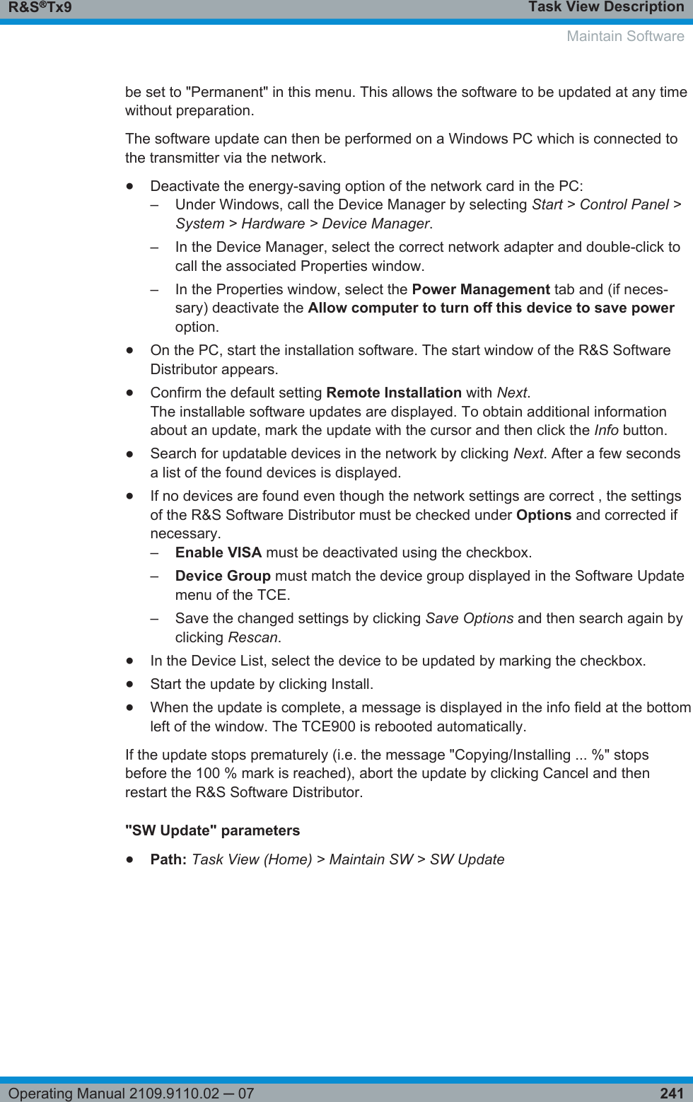 Task View DescriptionR&amp;S®Tx9241Operating Manual 2109.9110.02 ─ 07be set to &quot;Permanent&quot; in this menu. This allows the software to be updated at any timewithout preparation.The software update can then be performed on a Windows PC which is connected tothe transmitter via the network.●Deactivate the energy-saving option of the network card in the PC:–Under Windows, call the Device Manager by selecting Start &gt; Control Panel &gt;System &gt; Hardware &gt; Device Manager.– In the Device Manager, select the correct network adapter and double-click tocall the associated Properties window.– In the Properties window, select the Power Management tab and (if neces-sary) deactivate the Allow computer to turn off this device to save poweroption.●On the PC, start the installation software. The start window of the R&amp;S SoftwareDistributor appears.●Confirm the default setting Remote Installation with Next.The installable software updates are displayed. To obtain additional informationabout an update, mark the update with the cursor and then click the Info button.●Search for updatable devices in the network by clicking Next. After a few secondsa list of the found devices is displayed.●If no devices are found even though the network settings are correct , the settingsof the R&amp;S Software Distributor must be checked under Options and corrected ifnecessary.–Enable VISA must be deactivated using the checkbox.–Device Group must match the device group displayed in the Software Updatemenu of the TCE.– Save the changed settings by clicking Save Options and then search again byclicking Rescan.●In the Device List, select the device to be updated by marking the checkbox.●Start the update by clicking Install.●When the update is complete, a message is displayed in the info field at the bottomleft of the window. The TCE900 is rebooted automatically.If the update stops prematurely (i.e. the message &quot;Copying/Installing ... %&quot; stopsbefore the 100 % mark is reached), abort the update by clicking Cancel and thenrestart the R&amp;S Software Distributor.&quot;SW Update&quot; parameters●Path: Task View (Home) &gt; Maintain SW &gt; SW UpdateMaintain Software