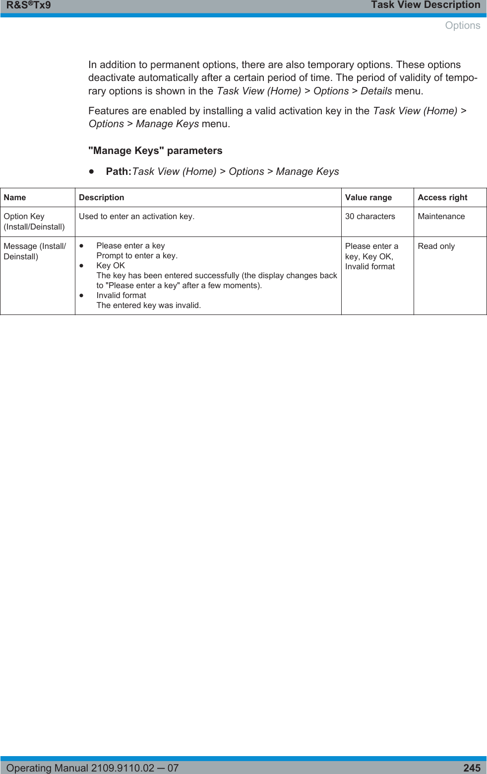 Task View DescriptionR&amp;S®Tx9245Operating Manual 2109.9110.02 ─ 07In addition to permanent options, there are also temporary options. These optionsdeactivate automatically after a certain period of time. The period of validity of tempo-rary options is shown in the Task View (Home) &gt; Options &gt; Details menu.Features are enabled by installing a valid activation key in the Task View (Home) &gt;Options &gt; Manage Keys menu.&quot;Manage Keys&quot; parameters●Path:Task View (Home) &gt; Options &gt; Manage KeysName Description Value range Access rightOption Key(Install/Deinstall)Used to enter an activation key. 30 characters MaintenanceMessage (Install/Deinstall)●Please enter a keyPrompt to enter a key.●Key OKThe key has been entered successfully (the display changes backto &quot;Please enter a key&quot; after a few moments).●Invalid formatThe entered key was invalid.Please enter akey, Key OK,Invalid formatRead onlyOptions