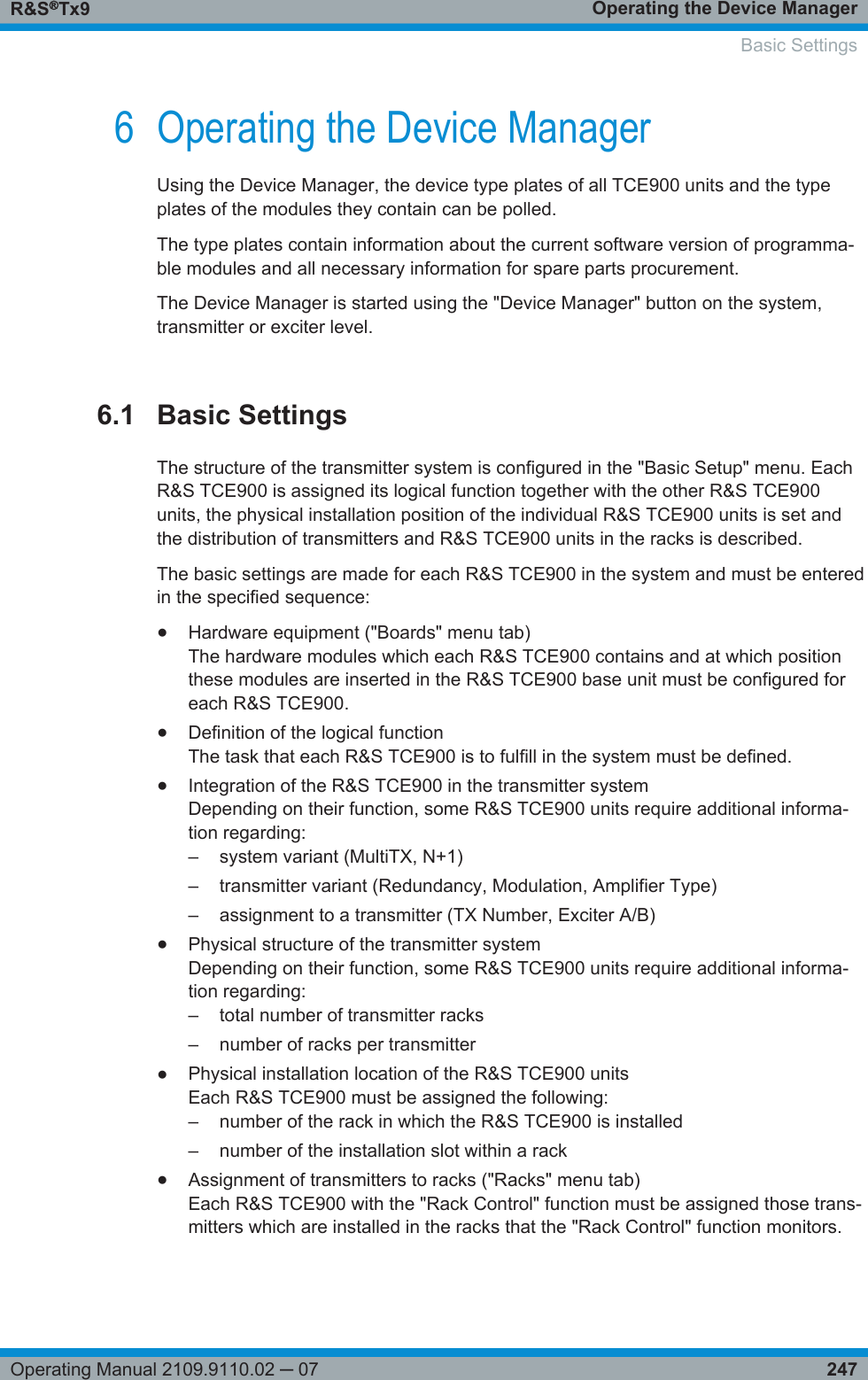 Operating the Device ManagerR&amp;S®Tx9247Operating Manual 2109.9110.02 ─ 076 Operating the Device ManagerUsing the Device Manager, the device type plates of all TCE900 units and the typeplates of the modules they contain can be polled.The type plates contain information about the current software version of programma-ble modules and all necessary information for spare parts procurement.The Device Manager is started using the &quot;Device Manager&quot; button on the system,transmitter or exciter level.6.1 Basic SettingsThe structure of the transmitter system is configured in the &quot;Basic Setup&quot; menu. EachR&amp;S TCE900 is assigned its logical function together with the other R&amp;S TCE900units, the physical installation position of the individual R&amp;S TCE900 units is set andthe distribution of transmitters and R&amp;S TCE900 units in the racks is described.The basic settings are made for each R&amp;S TCE900 in the system and must be enteredin the specified sequence:●Hardware equipment (&quot;Boards&quot; menu tab)The hardware modules which each R&amp;S TCE900 contains and at which positionthese modules are inserted in the R&amp;S TCE900 base unit must be configured foreach R&amp;S TCE900.●Definition of the logical functionThe task that each R&amp;S TCE900 is to fulfill in the system must be defined.●Integration of the R&amp;S TCE900 in the transmitter systemDepending on their function, some R&amp;S TCE900 units require additional informa-tion regarding:–system variant (MultiTX, N+1)– transmitter variant (Redundancy, Modulation, Amplifier Type)– assignment to a transmitter (TX Number, Exciter A/B)●Physical structure of the transmitter systemDepending on their function, some R&amp;S TCE900 units require additional informa-tion regarding:– total number of transmitter racks– number of racks per transmitter●Physical installation location of the R&amp;S TCE900 unitsEach R&amp;S TCE900 must be assigned the following:– number of the rack in which the R&amp;S TCE900 is installed– number of the installation slot within a rack●Assignment of transmitters to racks (&quot;Racks&quot; menu tab)Each R&amp;S TCE900 with the &quot;Rack Control&quot; function must be assigned those trans-mitters which are installed in the racks that the &quot;Rack Control&quot; function monitors.  Basic Settings