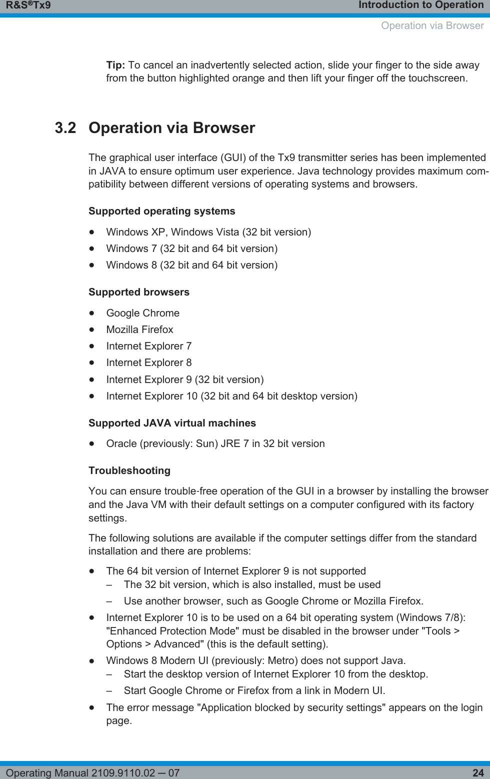 Introduction to OperationR&amp;S®Tx924Operating Manual 2109.9110.02 ─ 07Tip: To cancel an inadvertently selected action, slide your finger to the side awayfrom the button highlighted orange and then lift your finger off the touchscreen.3.2 Operation via BrowserThe graphical user interface (GUI) of the Tx9 transmitter series has been implementedin JAVA to ensure optimum user experience. Java technology provides maximum com-patibility between different versions of operating systems and browsers.Supported operating systems●Windows XP, Windows Vista (32 bit version)●Windows 7 (32 bit and 64 bit version)●Windows 8 (32 bit and 64 bit version)Supported browsers●Google Chrome●Mozilla Firefox●Internet Explorer 7●Internet Explorer 8●Internet Explorer 9 (32 bit version)●Internet Explorer 10 (32 bit and 64 bit desktop version)Supported JAVA virtual machines●Oracle (previously: Sun) JRE 7 in 32 bit versionTroubleshootingYou can ensure trouble‑free operation of the GUI in a browser by installing the browserand the Java VM with their default settings on a computer configured with its factorysettings.The following solutions are available if the computer settings differ from the standardinstallation and there are problems:●The 64 bit version of Internet Explorer 9 is not supported–The 32 bit version, which is also installed, must be used– Use another browser, such as Google Chrome or Mozilla Firefox.●Internet Explorer 10 is to be used on a 64 bit operating system (Windows 7/8):&quot;Enhanced Protection Mode&quot; must be disabled in the browser under &quot;Tools &gt;Options &gt; Advanced&quot; (this is the default setting).●Windows 8 Modern UI (previously: Metro) does not support Java.– Start the desktop version of Internet Explorer 10 from the desktop.– Start Google Chrome or Firefox from a link in Modern UI.●The error message &quot;Application blocked by security settings&quot; appears on the loginpage. Operation via Browser