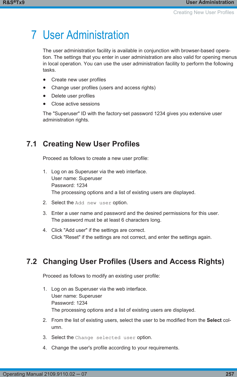 User AdministrationR&amp;S®Tx9257Operating Manual 2109.9110.02 ─ 077 User AdministrationThe user administration facility is available in conjunction with browser-based opera-tion. The settings that you enter in user administration are also valid for opening menusin local operation. You can use the user administration facility to perform the followingtasks.●Create new user profiles●Change user profiles (users and access rights)●Delete user profiles●Close active sessionsThe &quot;Superuser&quot; ID with the factory‑set password 1234 gives you extensive useradministration rights.7.1 Creating New User ProfilesProceed as follows to create a new user profile:1. Log on as Superuser via the web interface.User name: SuperuserPassword: 1234The processing options and a list of existing users are displayed.2. Select the Add new user option.3. Enter a user name and password and the desired permissions for this user.The password must be at least 6 characters long.4. Click &quot;Add user&quot; if the settings are correct.Click &quot;Reset&quot; if the settings are not correct, and enter the settings again.7.2 Changing User Profiles (Users and Access Rights)Proceed as follows to modify an existing user profile:1. Log on as Superuser via the web interface.User name: SuperuserPassword: 1234The processing options and a list of existing users are displayed.2. From the list of existing users, select the user to be modified from the Select col-umn.3. Select the Change selected user option.4. Change the user&apos;s profile according to your requirements.   Creating New User Profiles