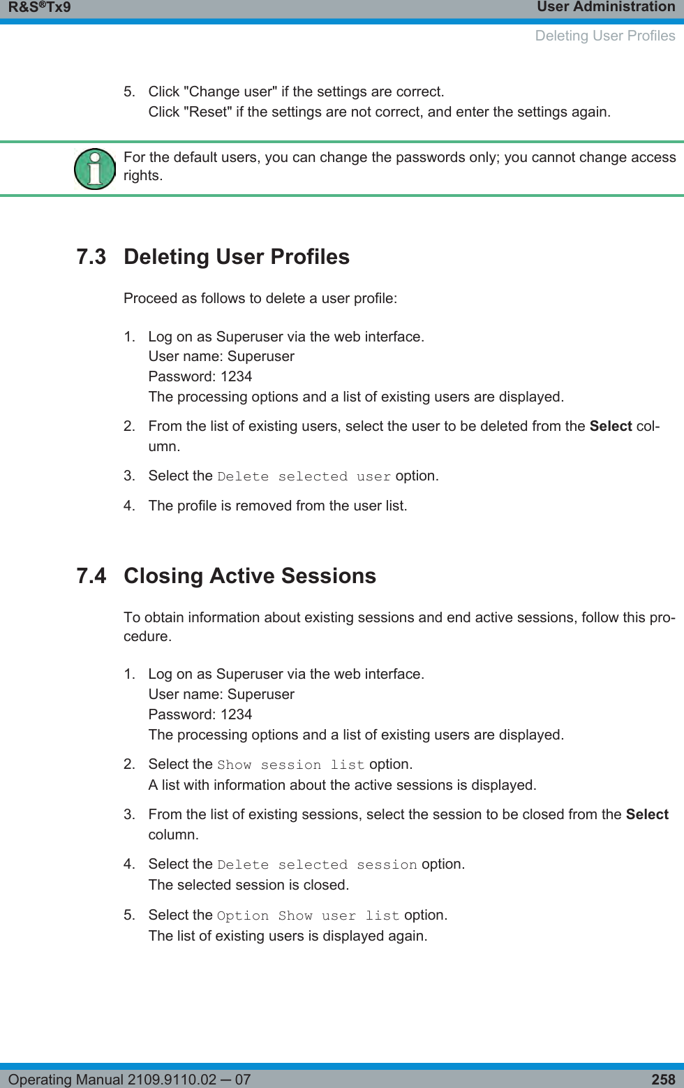 User AdministrationR&amp;S®Tx9258Operating Manual 2109.9110.02 ─ 075. Click &quot;Change user&quot; if the settings are correct.Click &quot;Reset&quot; if the settings are not correct, and enter the settings again.For the default users, you can change the passwords only; you cannot change accessrights.7.3 Deleting User ProfilesProceed as follows to delete a user profile:1. Log on as Superuser via the web interface.User name: SuperuserPassword: 1234The processing options and a list of existing users are displayed.2. From the list of existing users, select the user to be deleted from the Select col-umn.3. Select the Delete selected user option.4. The profile is removed from the user list.7.4 Closing Active SessionsTo obtain information about existing sessions and end active sessions, follow this pro-cedure.1. Log on as Superuser via the web interface.User name: SuperuserPassword: 1234The processing options and a list of existing users are displayed.2. Select the Show session list option.A list with information about the active sessions is displayed.3. From the list of existing sessions, select the session to be closed from the Selectcolumn.4. Select the Delete selected session option.The selected session is closed.5. Select the Option Show user list option.The list of existing users is displayed again.  Deleting User Profiles