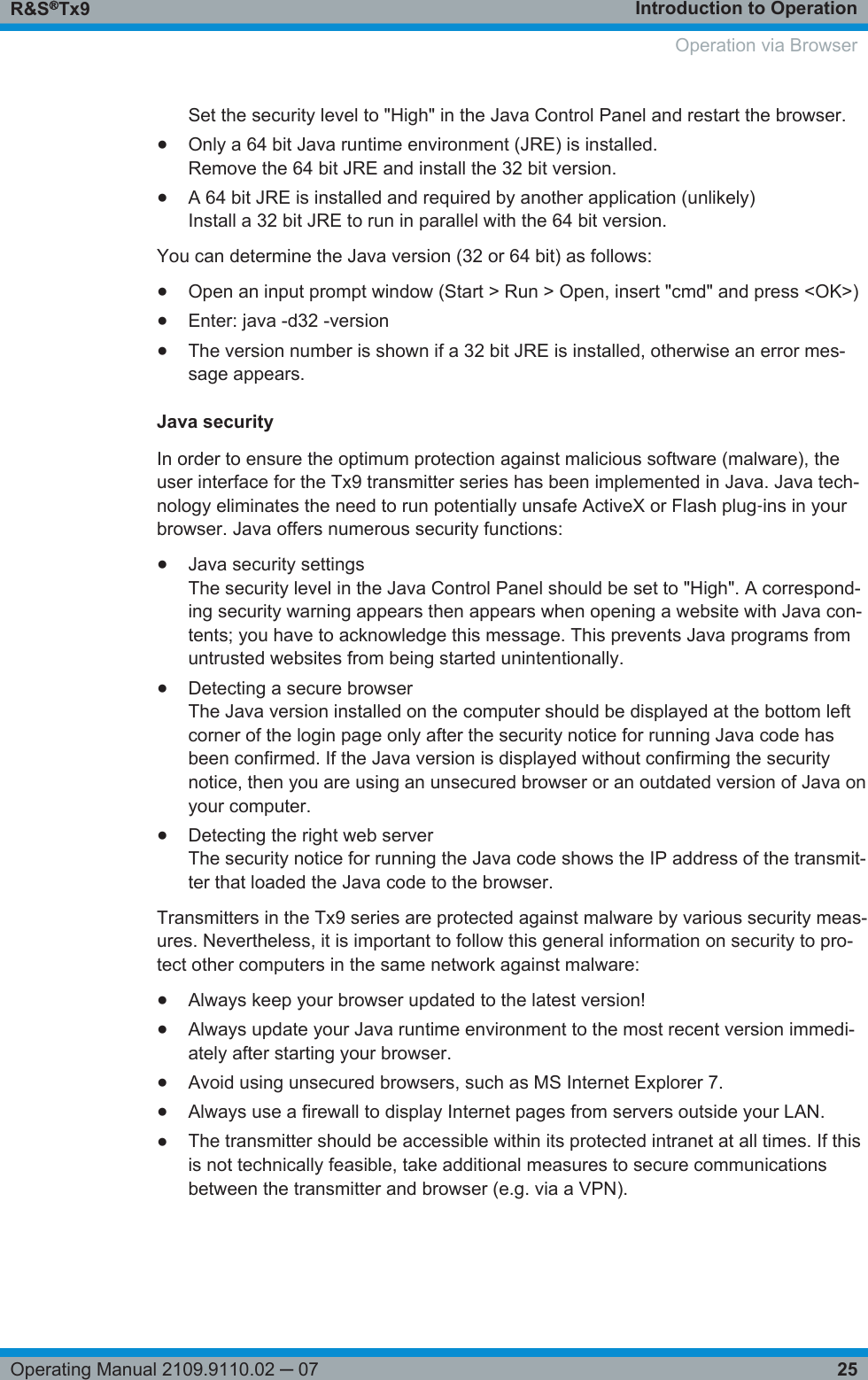 Introduction to OperationR&amp;S®Tx925Operating Manual 2109.9110.02 ─ 07Set the security level to &quot;High&quot; in the Java Control Panel and restart the browser.●Only a 64 bit Java runtime environment (JRE) is installed.Remove the 64 bit JRE and install the 32 bit version.●A 64 bit JRE is installed and required by another application (unlikely)Install a 32 bit JRE to run in parallel with the 64 bit version.You can determine the Java version (32 or 64 bit) as follows:●Open an input prompt window (Start &gt; Run &gt; Open, insert &quot;cmd&quot; and press &lt;OK&gt;)●Enter: java -d32 -version●The version number is shown if a 32 bit JRE is installed, otherwise an error mes-sage appears.Java securityIn order to ensure the optimum protection against malicious software (malware), theuser interface for the Tx9 transmitter series has been implemented in Java. Java tech-nology eliminates the need to run potentially unsafe ActiveX or Flash plug‑ins in yourbrowser. Java offers numerous security functions:●Java security settingsThe security level in the Java Control Panel should be set to &quot;High&quot;. A correspond-ing security warning appears then appears when opening a website with Java con-tents; you have to acknowledge this message. This prevents Java programs fromuntrusted websites from being started unintentionally.●Detecting a secure browserThe Java version installed on the computer should be displayed at the bottom leftcorner of the login page only after the security notice for running Java code hasbeen confirmed. If the Java version is displayed without confirming the securitynotice, then you are using an unsecured browser or an outdated version of Java onyour computer.●Detecting the right web serverThe security notice for running the Java code shows the IP address of the transmit-ter that loaded the Java code to the browser.Transmitters in the Tx9 series are protected against malware by various security meas-ures. Nevertheless, it is important to follow this general information on security to pro-tect other computers in the same network against malware:●Always keep your browser updated to the latest version!●Always update your Java runtime environment to the most recent version immedi-ately after starting your browser.●Avoid using unsecured browsers, such as MS Internet Explorer 7.●Always use a firewall to display Internet pages from servers outside your LAN.●The transmitter should be accessible within its protected intranet at all times. If thisis not technically feasible, take additional measures to secure communicationsbetween the transmitter and browser (e.g. via a VPN).Operation via Browser