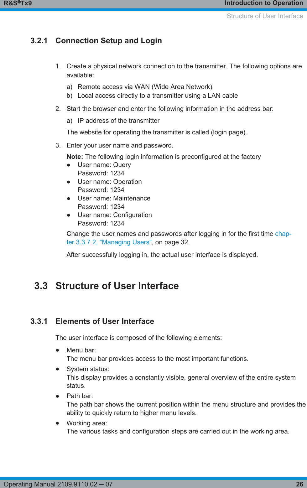 Introduction to OperationR&amp;S®Tx926Operating Manual 2109.9110.02 ─ 073.2.1 Connection Setup and Login1. Create a physical network connection to the transmitter. The following options areavailable:a) Remote access via WAN (Wide Area Network)b) Local access directly to a transmitter using a LAN cable2. Start the browser and enter the following information in the address bar:a) IP address of the transmitterThe website for operating the transmitter is called (login page).3. Enter your user name and password.Note: The following login information is preconfigured at the factory● User name: QueryPassword: 1234● User name: OperationPassword: 1234● User name: MaintenancePassword: 1234● User name: ConfigurationPassword: 1234Change the user names and passwords after logging in for the first time chap-ter 3.3.7.2, &quot;Managing Users&quot;, on page 32.After successfully logging in, the actual user interface is displayed.3.3 Structure of User Interface3.3.1 Elements of User InterfaceThe user interface is composed of the following elements:●Menu bar:The menu bar provides access to the most important functions.●System status:This display provides a constantly visible, general overview of the entire systemstatus.●Path bar:The path bar shows the current position within the menu structure and provides theability to quickly return to higher menu levels.●Working area:The various tasks and configuration steps are carried out in the working area.   Structure of User Interface