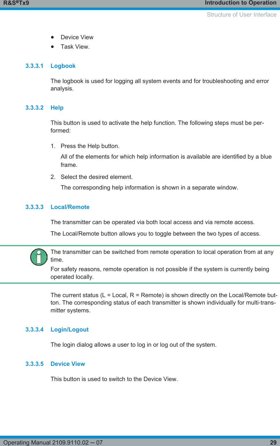 Introduction to OperationR&amp;S®Tx929Operating Manual 2109.9110.02 ─ 07●Device View●Task View.3.3.3.1 LogbookThe logbook is used for logging all system events and for troubleshooting and erroranalysis.3.3.3.2 HelpThis button is used to activate the help function. The following steps must be per-formed:1. Press the Help button.All of the elements for which help information is available are identified by a blueframe.2. Select the desired element.The corresponding help information is shown in a separate window.3.3.3.3 Local/RemoteThe transmitter can be operated via both local access and via remote access.The Local/Remote button allows you to toggle between the two types of access.The transmitter can be switched from remote operation to local operation from at anytime.For safety reasons, remote operation is not possible if the system is currently beingoperated locally.The current status (L = Local, R = Remote) is shown directly on the Local/Remote but-ton. The corresponding status of each transmitter is shown individually for multi‑trans-mitter systems.3.3.3.4 Login/LogoutThe login dialog allows a user to log in or log out of the system.3.3.3.5 Device ViewThis button is used to switch to the Device View.     Structure of User Interface