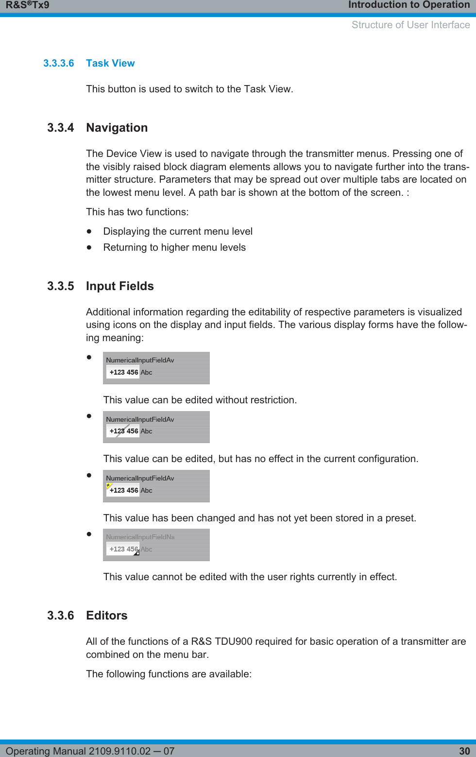 Introduction to OperationR&amp;S®Tx930Operating Manual 2109.9110.02 ─ 073.3.3.6 Task ViewThis button is used to switch to the Task View.3.3.4 NavigationThe Device View is used to navigate through the transmitter menus. Pressing one ofthe visibly raised block diagram elements allows you to navigate further into the trans-mitter structure. Parameters that may be spread out over multiple tabs are located onthe lowest menu level. A path bar is shown at the bottom of the screen. :This has two functions:●Displaying the current menu level●Returning to higher menu levels3.3.5 Input FieldsAdditional information regarding the editability of respective parameters is visualizedusing icons on the display and input fields. The various display forms have the follow-ing meaning:●This value can be edited without restriction.●This value can be edited, but has no effect in the current configuration.●This value has been changed and has not yet been stored in a preset.●This value cannot be edited with the user rights currently in effect.3.3.6 EditorsAll of the functions of a R&amp;S TDU900 required for basic operation of a transmitter arecombined on the menu bar.The following functions are available:    Structure of User Interface