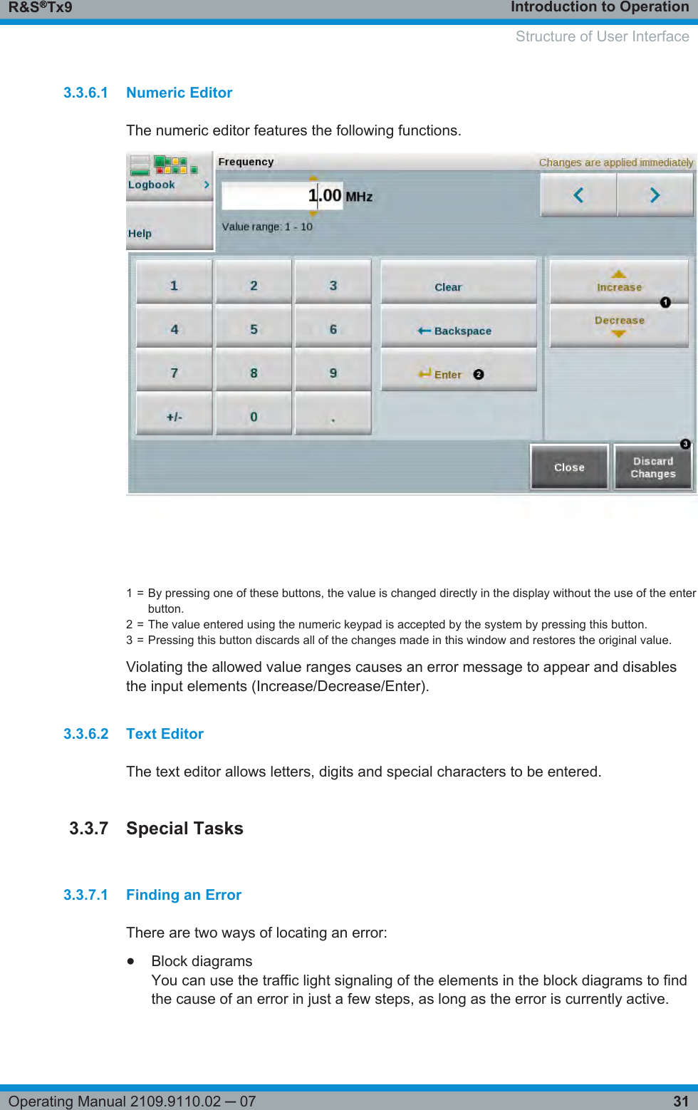 Introduction to OperationR&amp;S®Tx931Operating Manual 2109.9110.02 ─ 073.3.6.1 Numeric EditorThe numeric editor features the following functions.1 = By pressing one of these buttons, the value is changed directly in the display without the use of the enterbutton.2 = The value entered using the numeric keypad is accepted by the system by pressing this button.3 = Pressing this button discards all of the changes made in this window and restores the original value.Violating the allowed value ranges causes an error message to appear and disablesthe input elements (Increase/Decrease/Enter).3.3.6.2 Text EditorThe text editor allows letters, digits and special characters to be entered.3.3.7 Special Tasks3.3.7.1 Finding an ErrorThere are two ways of locating an error:●Block diagramsYou can use the traffic light signaling of the elements in the block diagrams to findthe cause of an error in just a few steps, as long as the error is currently active.    Structure of User Interface