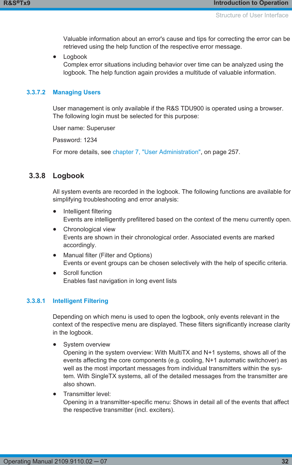 Introduction to OperationR&amp;S®Tx932Operating Manual 2109.9110.02 ─ 07Valuable information about an error&apos;s cause and tips for correcting the error can beretrieved using the help function of the respective error message.●LogbookComplex error situations including behavior over time can be analyzed using thelogbook. The help function again provides a multitude of valuable information.3.3.7.2 Managing UsersUser management is only available if the R&amp;S TDU900 is operated using a browser.The following login must be selected for this purpose:User name: SuperuserPassword: 1234For more details, see chapter 7, &quot;User Administration&quot;, on page 257.3.3.8 LogbookAll system events are recorded in the logbook. The following functions are available forsimplifying troubleshooting and error analysis:●Intelligent filteringEvents are intelligently prefiltered based on the context of the menu currently open.●Chronological viewEvents are shown in their chronological order. Associated events are markedaccordingly.●Manual filter (Filter and Options)Events or event groups can be chosen selectively with the help of specific criteria.●Scroll functionEnables fast navigation in long event lists3.3.8.1 Intelligent FilteringDepending on which menu is used to open the logbook, only events relevant in thecontext of the respective menu are displayed. These filters significantly increase clarityin the logbook.●System overviewOpening in the system overview: With MultiTX and N+1 systems, shows all of theevents affecting the core components (e.g. cooling, N+1 automatic switchover) aswell as the most important messages from individual transmitters within the sys-tem. With SingleTX systems, all of the detailed messages from the transmitter arealso shown.●Transmitter level:Opening in a transmitter-specific menu: Shows in detail all of the events that affectthe respective transmitter (incl. exciters).   Structure of User Interface