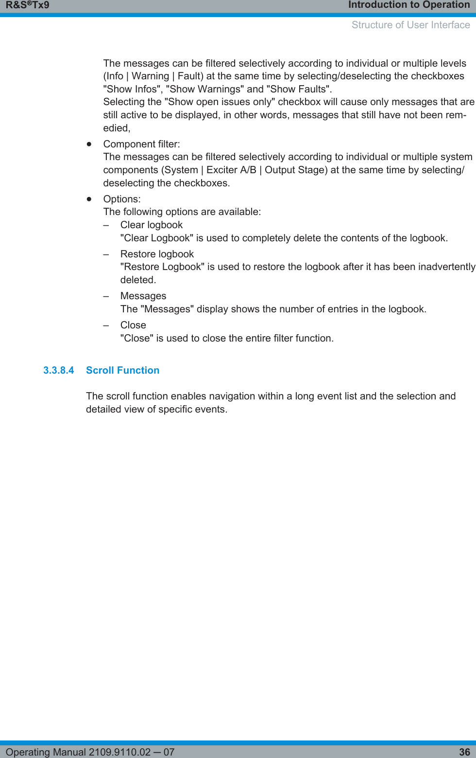 Introduction to OperationR&amp;S®Tx936Operating Manual 2109.9110.02 ─ 07The messages can be filtered selectively according to individual or multiple levels(Info | Warning | Fault) at the same time by selecting/deselecting the checkboxes&quot;Show Infos&quot;, &quot;Show Warnings&quot; and &quot;Show Faults&quot;.Selecting the &quot;Show open issues only&quot; checkbox will cause only messages that arestill active to be displayed, in other words, messages that still have not been rem-edied,●Component filter:The messages can be filtered selectively according to individual or multiple systemcomponents (System | Exciter A/B | Output Stage) at the same time by selecting/deselecting the checkboxes.●Options:The following options are available:– Clear logbook&quot;Clear Logbook&quot; is used to completely delete the contents of the logbook.– Restore logbook&quot;Restore Logbook&quot; is used to restore the logbook after it has been inadvertentlydeleted.– MessagesThe &quot;Messages&quot; display shows the number of entries in the logbook.– Close&quot;Close&quot; is used to close the entire filter function.3.3.8.4 Scroll FunctionThe scroll function enables navigation within a long event list and the selection anddetailed view of specific events. Structure of User Interface