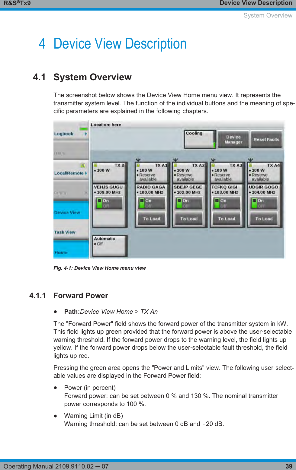 Device View DescriptionR&amp;S®Tx939Operating Manual 2109.9110.02 ─ 074 Device View Description4.1 System OverviewThe screenshot below shows the Device View Home menu view. It represents thetransmitter system level. The function of the individual buttons and the meaning of spe-cific parameters are explained in the following chapters.Fig. 4-1: Device View Home menu view4.1.1 Forward Power●Path:Device View Home &gt; TX AnThe &quot;Forward Power&quot; field shows the forward power of the transmitter system in kW.This field lights up green provided that the forward power is above the user‑selectablewarning threshold. If the forward power drops to the warning level, the field lights upyellow. If the forward power drops below the user‑selectable fault threshold, the fieldlights up red.Pressing the green area opens the &quot;Power and Limits&quot; view. The following user‑select-able values are displayed in the Forward Power field:●Power (in percent)Forward power: can be set between 0 % and 130 %. The nominal transmitterpower corresponds to 100 %.●Warning Limit (in dB)Warning threshold: can be set between 0 dB and ‒20 dB.   System Overview