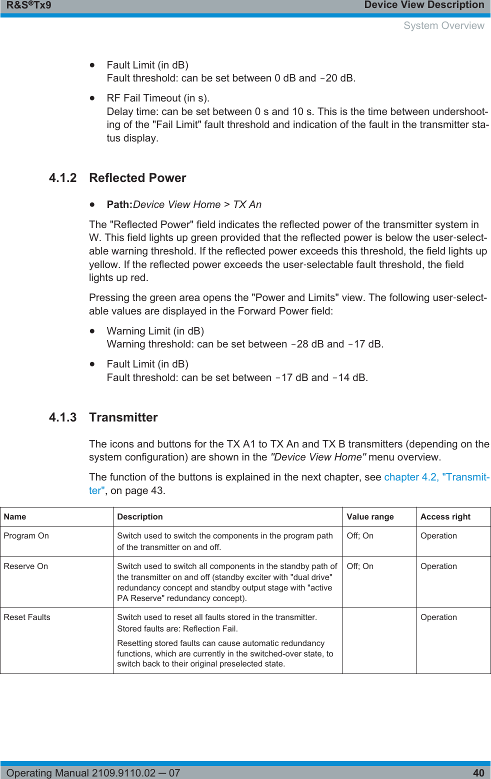 Device View DescriptionR&amp;S®Tx940Operating Manual 2109.9110.02 ─ 07●Fault Limit (in dB)Fault threshold: can be set between 0 dB and ‒20 dB.●RF Fail Timeout (in s).Delay time: can be set between 0 s and 10 s. This is the time between undershoot-ing of the &quot;Fail Limit&quot; fault threshold and indication of the fault in the transmitter sta-tus display.4.1.2 Reflected Power●Path:Device View Home &gt; TX AnThe &quot;Reflected Power&quot; field indicates the reflected power of the transmitter system inW. This field lights up green provided that the reflected power is below the user‑select-able warning threshold. If the reflected power exceeds this threshold, the field lights upyellow. If the reflected power exceeds the user‑selectable fault threshold, the fieldlights up red.Pressing the green area opens the &quot;Power and Limits&quot; view. The following user‑select-able values are displayed in the Forward Power field:●Warning Limit (in dB)Warning threshold: can be set between ‒28 dB and ‒17 dB.●Fault Limit (in dB)Fault threshold: can be set between ‒17 dB and ‒14 dB.4.1.3 TransmitterThe icons and buttons for the TX A1 to TX An and TX B transmitters (depending on thesystem configuration) are shown in the &quot;Device View Home&quot; menu overview.The function of the buttons is explained in the next chapter, see chapter 4.2, &quot;Transmit-ter&quot;, on page 43.Name Description Value range Access rightProgram On Switch used to switch the components in the program pathof the transmitter on and off.Off; On OperationReserve On Switch used to switch all components in the standby path ofthe transmitter on and off (standby exciter with &quot;dual drive&quot;redundancy concept and standby output stage with &quot;activePA Reserve&quot; redundancy concept).Off; On OperationReset Faults Switch used to reset all faults stored in the transmitter.Stored faults are: Reflection Fail.Resetting stored faults can cause automatic redundancyfunctions, which are currently in the switched-over state, toswitch back to their original preselected state. Operation  System Overview