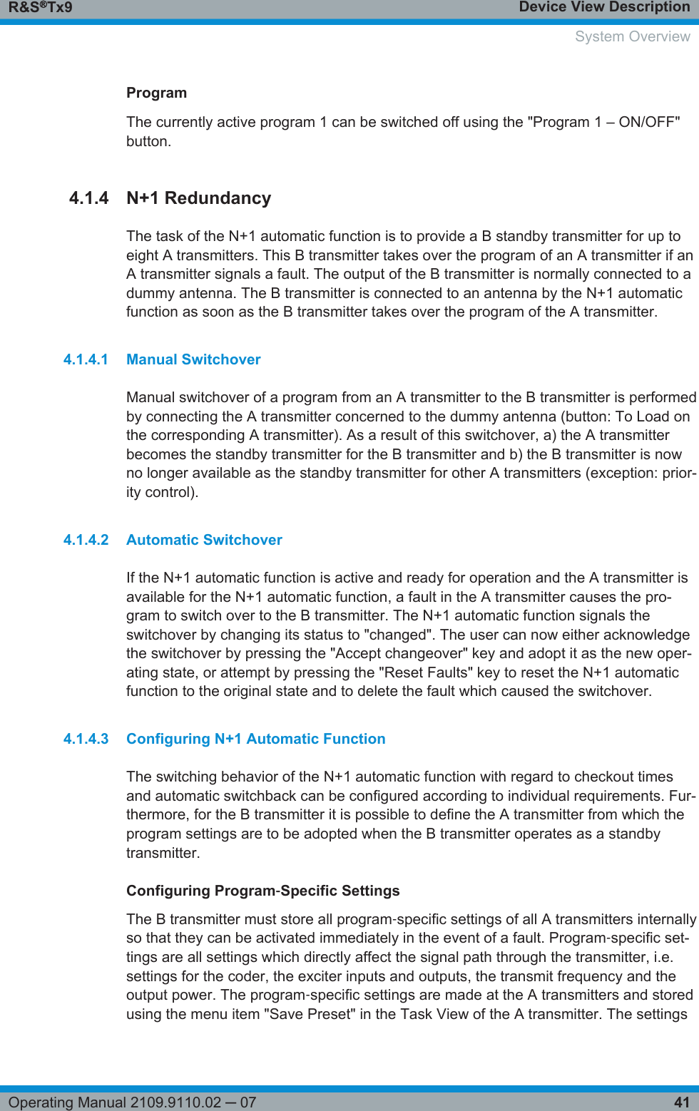 Device View DescriptionR&amp;S®Tx941Operating Manual 2109.9110.02 ─ 07ProgramThe currently active program 1 can be switched off using the &quot;Program 1 – ON/OFF&quot;button.4.1.4 N+1 RedundancyThe task of the N+1 automatic function is to provide a B standby transmitter for up toeight A transmitters. This B transmitter takes over the program of an A transmitter if anA transmitter signals a fault. The output of the B transmitter is normally connected to adummy antenna. The B transmitter is connected to an antenna by the N+1 automaticfunction as soon as the B transmitter takes over the program of the A transmitter.4.1.4.1 Manual SwitchoverManual switchover of a program from an A transmitter to the B transmitter is performedby connecting the A transmitter concerned to the dummy antenna (button: To Load onthe corresponding A transmitter). As a result of this switchover, a) the A transmitterbecomes the standby transmitter for the B transmitter and b) the B transmitter is nowno longer available as the standby transmitter for other A transmitters (exception: prior-ity control).4.1.4.2 Automatic SwitchoverIf the N+1 automatic function is active and ready for operation and the A transmitter isavailable for the N+1 automatic function, a fault in the A transmitter causes the pro-gram to switch over to the B transmitter. The N+1 automatic function signals theswitchover by changing its status to &quot;changed&quot;. The user can now either acknowledgethe switchover by pressing the &quot;Accept changeover&quot; key and adopt it as the new oper-ating state, or attempt by pressing the &quot;Reset Faults&quot; key to reset the N+1 automaticfunction to the original state and to delete the fault which caused the switchover.4.1.4.3 Configuring N+1 Automatic FunctionThe switching behavior of the N+1 automatic function with regard to checkout timesand automatic switchback can be configured according to individual requirements. Fur-thermore, for the B transmitter it is possible to define the A transmitter from which theprogram settings are to be adopted when the B transmitter operates as a standbytransmitter.Configuring Program‑Specific SettingsThe B transmitter must store all program‑specific settings of all A transmitters internallyso that they can be activated immediately in the event of a fault. Program‑specific set-tings are all settings which directly affect the signal path through the transmitter, i.e.settings for the coder, the exciter inputs and outputs, the transmit frequency and theoutput power. The program‑specific settings are made at the A transmitters and storedusing the menu item &quot;Save Preset&quot; in the Task View of the A transmitter. The settings    System Overview