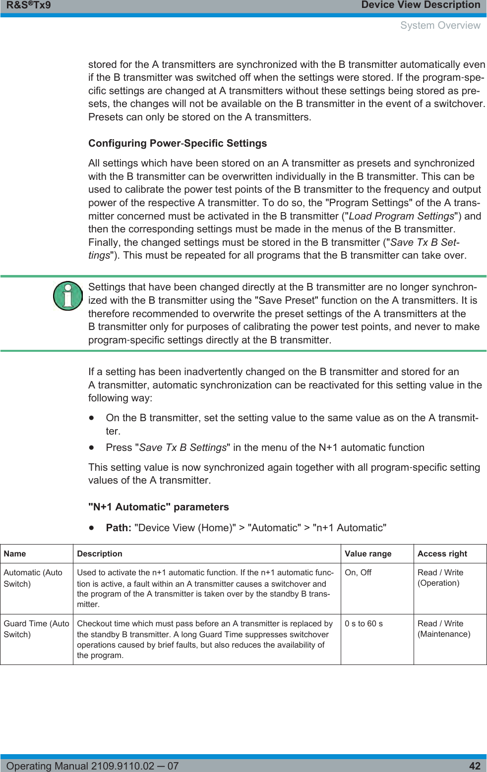 Device View DescriptionR&amp;S®Tx942Operating Manual 2109.9110.02 ─ 07stored for the A transmitters are synchronized with the B transmitter automatically evenif the B transmitter was switched off when the settings were stored. If the program‑spe-cific settings are changed at A transmitters without these settings being stored as pre-sets, the changes will not be available on the B transmitter in the event of a switchover.Presets can only be stored on the A transmitters.Configuring Power‑Specific SettingsAll settings which have been stored on an A transmitter as presets and synchronizedwith the B transmitter can be overwritten individually in the B transmitter. This can beused to calibrate the power test points of the B transmitter to the frequency and outputpower of the respective A transmitter. To do so, the &quot;Program Settings&quot; of the A trans-mitter concerned must be activated in the B transmitter (&quot;Load Program Settings&quot;) andthen the corresponding settings must be made in the menus of the B transmitter.Finally, the changed settings must be stored in the B transmitter (&quot;Save Tx B Set-tings&quot;). This must be repeated for all programs that the B transmitter can take over.Settings that have been changed directly at the B transmitter are no longer synchron-ized with the B transmitter using the &quot;Save Preset&quot; function on the A transmitters. It istherefore recommended to overwrite the preset settings of the A transmitters at theB transmitter only for purposes of calibrating the power test points, and never to makeprogram‑specific settings directly at the B transmitter.If a setting has been inadvertently changed on the B transmitter and stored for anA transmitter, automatic synchronization can be reactivated for this setting value in thefollowing way:●On the B transmitter, set the setting value to the same value as on the A transmit-ter.●Press &quot;Save Tx B Settings&quot; in the menu of the N+1 automatic functionThis setting value is now synchronized again together with all program‑specific settingvalues of the A transmitter.&quot;N+1 Automatic&quot; parameters●Path: &quot;Device View (Home)&quot; &gt; &quot;Automatic&quot; &gt; &quot;n+1 Automatic&quot;Name Description Value range Access rightAutomatic (AutoSwitch)Used to activate the n+1 automatic function. If the n+1 automatic func-tion is active, a fault within an A transmitter causes a switchover andthe program of the A transmitter is taken over by the standby B trans-mitter.On, Off Read / Write(Operation)Guard Time (AutoSwitch)Checkout time which must pass before an A transmitter is replaced bythe standby B transmitter. A long Guard Time suppresses switchoveroperations caused by brief faults, but also reduces the availability ofthe program.0 s to 60 s Read / Write(Maintenance)System Overview