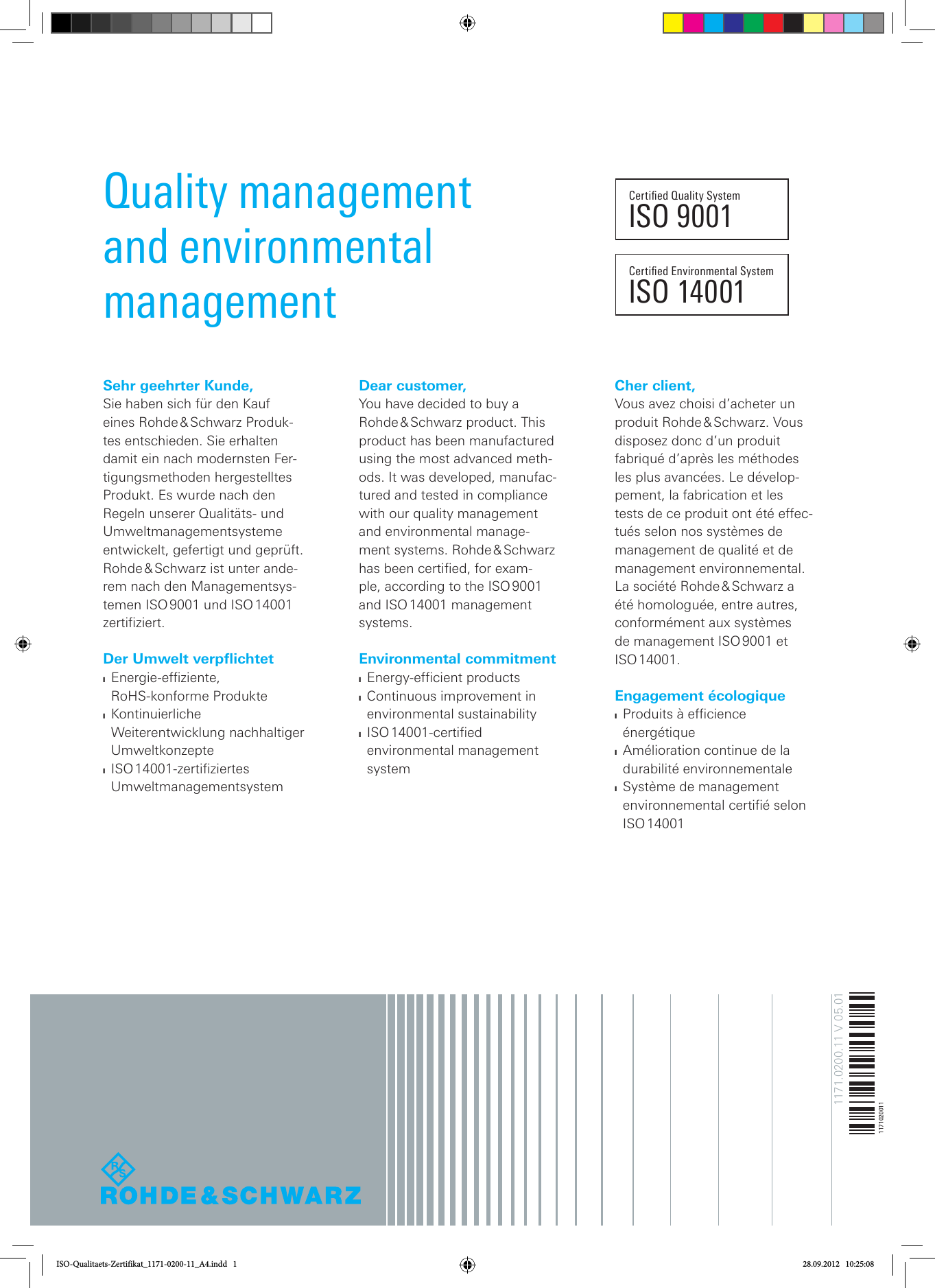 Sehr geehrter Kunde,Sie haben sich für den Kauf eines  Rohde &amp; Schwarz  Produk-tes entschieden. Sie erhalten damit ein nach modernsten Fer-tigungsmethoden hergestelltes Produkt. Es wurde nach den Regeln unserer Qualitäts- und Umweltmanagementsysteme entwickelt, gefertigt und geprüft. Rohde &amp; Schwarz ist unter ande-rem nach den Managementsys-temen ISO 9001 und ISO 14001 zertifiziert. Der Umwelt verpflichtet ❙Energie-efziente,  RoHS-konforme Produkte ❙Kontinuierliche Weiterentwicklung nachhaltiger  Umweltkonzepte ❙ISO 14001-zertiziertes  Umweltmanagementsystem Dear customer,You have decided to buy a Rohde &amp; Schwarz  product.  This product has been manufactured using the most advanced meth-ods. It was developed, manufac-tured and tested in compliance with our quality management and environmental manage-ment  systems.  Rohde &amp; Schwarz has been certified, for exam-ple, according to the ISO 9001 and ISO 14001 management systems. Environmental commitment ❙Energy-efcient products ❙Continuous improvement in  environmental sustainability ❙ISO 14001-certied environmental management systemCher client,Vous avez choisi d’acheter un produit  Rohde &amp; Schwarz.  Vous disposez donc d’un produit fabriqué d’après les méthodes les plus avancées. Le dévelop-pement, la fabrication et les tests de ce produit ont été effec-tués selon nos systèmes de management de qualité et de management environnemental. La société Rohde &amp; Schwarz a été homologuée, entre autres, conformément aux systèmes de management ISO 9001 et ISO 14001. Engagement écologique ❙Produits à efcience énergétique  ❙Amélioration continue de la durabilité environnementale ❙Système de management environnemental certié selon ISO 14001Certied Environmental SystemISO 14001Certied Quality SystemISO 9001Quality management and environmental management1171.0200.11 V 05.011171020011ISO-Qualitaets-Zertifikat_1171-0200-11_A4.indd   1 28.09.2012   10:25:08