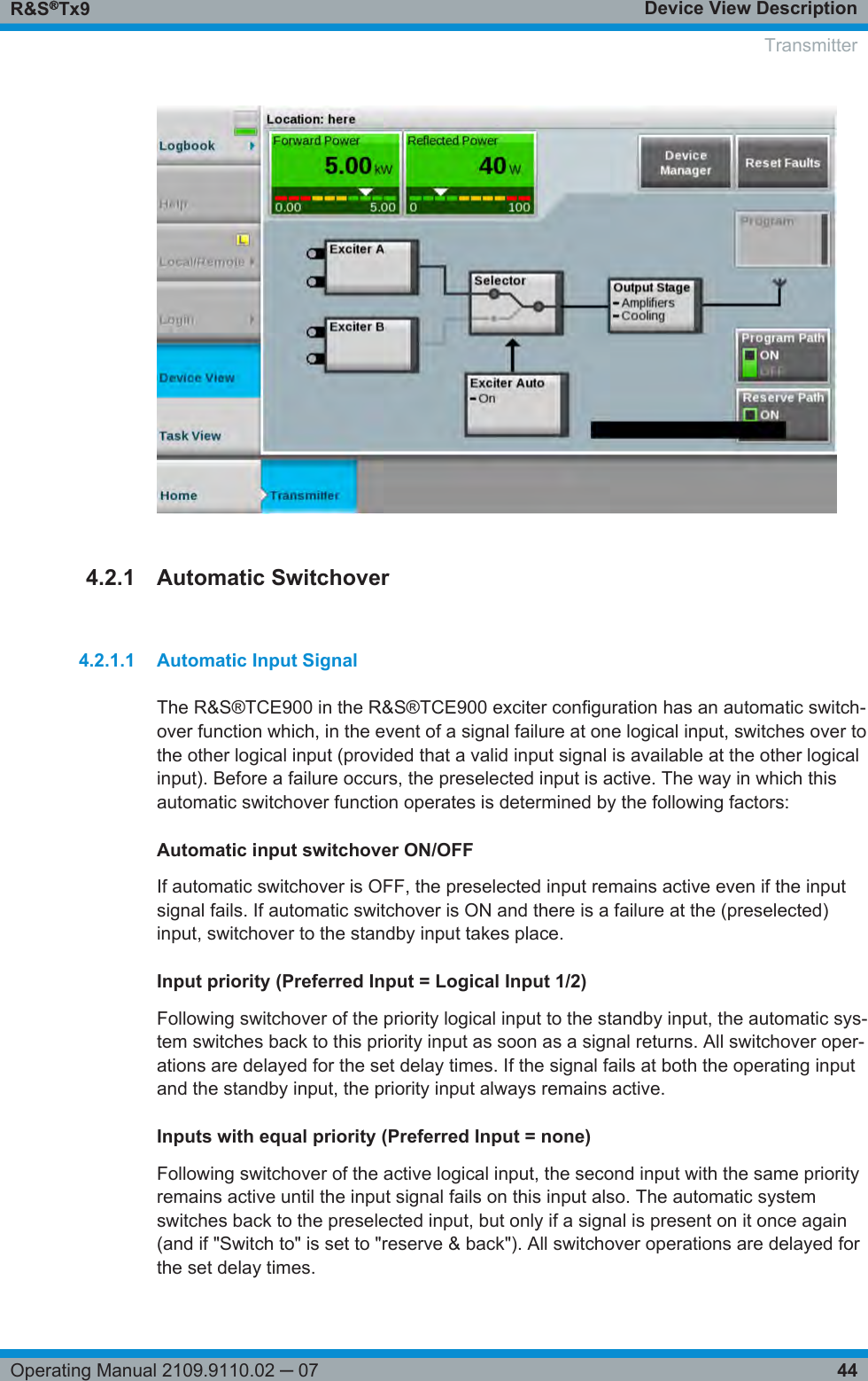 Device View DescriptionR&amp;S®Tx944Operating Manual 2109.9110.02 ─ 074.2.1 Automatic Switchover4.2.1.1 Automatic Input SignalThe R&amp;S®TCE900 in the R&amp;S®TCE900 exciter configuration has an automatic switch-over function which, in the event of a signal failure at one logical input, switches over tothe other logical input (provided that a valid input signal is available at the other logicalinput). Before a failure occurs, the preselected input is active. The way in which thisautomatic switchover function operates is determined by the following factors:Automatic input switchover ON/OFFIf automatic switchover is OFF, the preselected input remains active even if the inputsignal fails. If automatic switchover is ON and there is a failure at the (preselected)input, switchover to the standby input takes place.Input priority (Preferred Input = Logical Input 1/2)Following switchover of the priority logical input to the standby input, the automatic sys-tem switches back to this priority input as soon as a signal returns. All switchover oper-ations are delayed for the set delay times. If the signal fails at both the operating inputand the standby input, the priority input always remains active.Inputs with equal priority (Preferred Input = none)Following switchover of the active logical input, the second input with the same priorityremains active until the input signal fails on this input also. The automatic systemswitches back to the preselected input, but only if a signal is present on it once again(and if &quot;Switch to&quot; is set to &quot;reserve &amp; back&quot;). All switchover operations are delayed forthe set delay times.  Transmitter