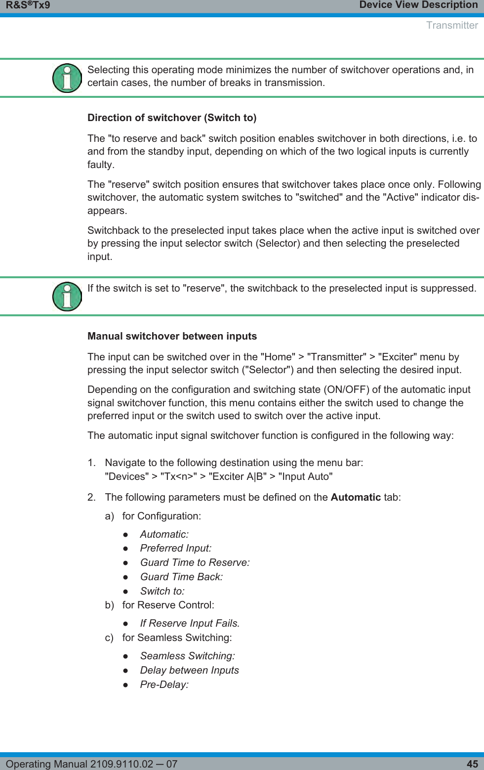 Device View DescriptionR&amp;S®Tx945Operating Manual 2109.9110.02 ─ 07Selecting this operating mode minimizes the number of switchover operations and, incertain cases, the number of breaks in transmission.Direction of switchover (Switch to)The &quot;to reserve and back&quot; switch position enables switchover in both directions, i.e. toand from the standby input, depending on which of the two logical inputs is currentlyfaulty.The &quot;reserve&quot; switch position ensures that switchover takes place once only. Followingswitchover, the automatic system switches to &quot;switched&quot; and the &quot;Active&quot; indicator dis-appears.Switchback to the preselected input takes place when the active input is switched overby pressing the input selector switch (Selector) and then selecting the preselectedinput.If the switch is set to &quot;reserve&quot;, the switchback to the preselected input is suppressed.Manual switchover between inputsThe input can be switched over in the &quot;Home&quot; &gt; &quot;Transmitter&quot; &gt; &quot;Exciter&quot; menu bypressing the input selector switch (&quot;Selector&quot;) and then selecting the desired input.Depending on the configuration and switching state (ON/OFF) of the automatic inputsignal switchover function, this menu contains either the switch used to change thepreferred input or the switch used to switch over the active input.The automatic input signal switchover function is configured in the following way:1. Navigate to the following destination using the menu bar:&quot;Devices&quot; &gt; &quot;Tx&lt;n&gt;&quot; &gt; &quot;Exciter A|B&quot; &gt; &quot;Input Auto&quot;2. The following parameters must be defined on the Automatic tab:a) for Configuration:●Automatic:●Preferred Input:●Guard Time to Reserve:●Guard Time Back:●Switch to:b) for Reserve Control:●If Reserve Input Fails.c) for Seamless Switching:●Seamless Switching:●Delay between Inputs●Pre-Delay:Transmitter