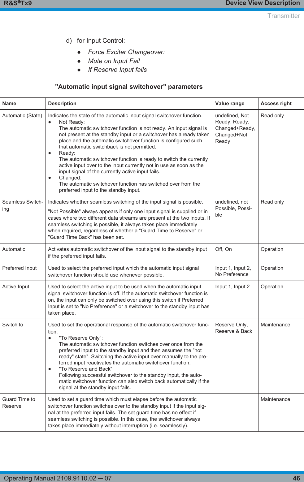 Device View DescriptionR&amp;S®Tx946Operating Manual 2109.9110.02 ─ 07d) for Input Control:●Force Exciter Changeover:●Mute on Input Fail●If Reserve Input fails&quot;Automatic input signal switchover&quot; parametersName Description Value range Access rightAutomatic (State) Indicates the state of the automatic input signal switchover function.●Not Ready:The automatic switchover function is not ready. An input signal isnot present at the standby input or a switchover has already takenplace and the automatic switchover function is configured suchthat automatic switchback is not permitted.●Ready:The automatic switchover function is ready to switch the currentlyactive input over to the input currently not in use as soon as theinput signal of the currently active input fails.●Changed:The automatic switchover function has switched over from thepreferred input to the standby input.undefined, NotReady, Ready,Changed+Ready,Changed+NotReadyRead onlySeamless Switch-ingIndicates whether seamless switching of the input signal is possible.&quot;Not Possible&quot; always appears if only one input signal is supplied or incases where two different data streams are present at the two inputs. Ifseamless switching is possible, it always takes place immediatelywhen required, regardless of whether a &quot;Guard Time to Reserve&quot; or&quot;Guard Time Back&quot; has been set.undefined, notPossible, Possi-bleRead onlyAutomatic Activates automatic switchover of the input signal to the standby inputif the preferred input fails.Off, On OperationPreferred Input Used to select the preferred input which the automatic input signalswitchover function should use whenever possible.Input 1, Input 2,No PreferenceOperationActive Input Used to select the active input to be used when the automatic inputsignal switchover function is off. If the automatic switchover function ison, the input can only be switched over using this switch if PreferredInput is set to &quot;No Preference&quot; or a switchover to the standby input hastaken place.Input 1, Input 2 OperationSwitch to Used to set the operational response of the automatic switchover func-tion.●&quot;To Reserve Only&quot;:The automatic switchover function switches over once from thepreferred input to the standby input and then assumes the &quot;notready&quot; state&quot;. Switching the active input over manually to the pre-ferred input reactivates the automatic switchover function.●&quot;To Reserve and Back&quot;:Following successful switchover to the standby input, the auto-matic switchover function can also switch back automatically if thesignal at the standby input fails.Reserve Only,Reserve &amp; BackMaintenanceGuard Time toReserveUsed to set a guard time which must elapse before the automaticswitchover function switches over to the standby input if the input sig-nal at the preferred input fails. The set guard time has no effect ifseamless switching is possible. In this case, the switchover alwaystakes place immediately without interruption (i.e. seamlessly). MaintenanceTransmitter