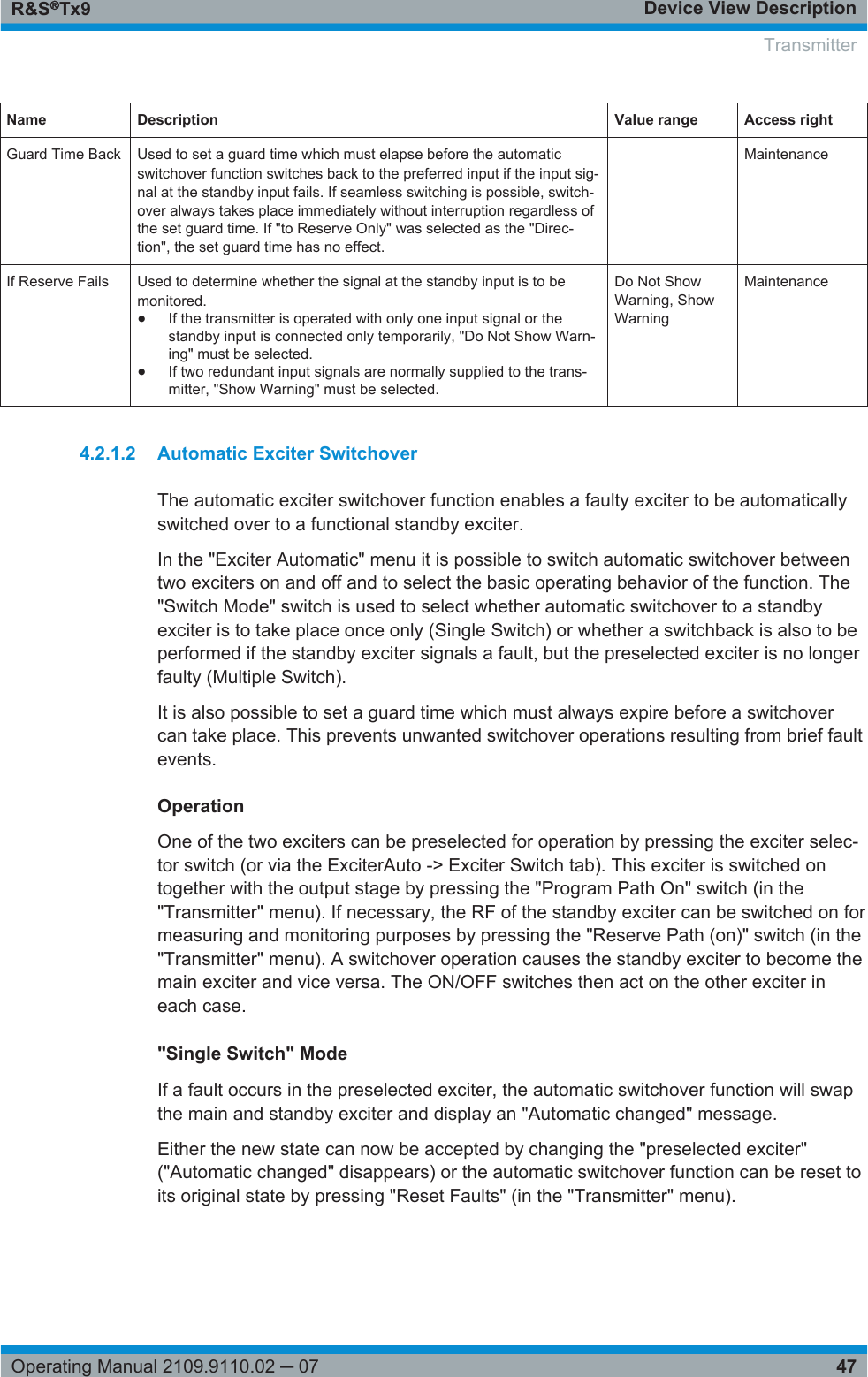 Device View DescriptionR&amp;S®Tx947Operating Manual 2109.9110.02 ─ 07Name Description Value range Access rightGuard Time Back Used to set a guard time which must elapse before the automaticswitchover function switches back to the preferred input if the input sig-nal at the standby input fails. If seamless switching is possible, switch-over always takes place immediately without interruption regardless ofthe set guard time. If &quot;to Reserve Only&quot; was selected as the &quot;Direc-tion&quot;, the set guard time has no effect. MaintenanceIf Reserve Fails Used to determine whether the signal at the standby input is to bemonitored.●If the transmitter is operated with only one input signal or thestandby input is connected only temporarily, &quot;Do Not Show Warn-ing&quot; must be selected.●If two redundant input signals are normally supplied to the trans-mitter, &quot;Show Warning&quot; must be selected.Do Not ShowWarning, ShowWarningMaintenance4.2.1.2 Automatic Exciter SwitchoverThe automatic exciter switchover function enables a faulty exciter to be automaticallyswitched over to a functional standby exciter.In the &quot;Exciter Automatic&quot; menu it is possible to switch automatic switchover betweentwo exciters on and off and to select the basic operating behavior of the function. The&quot;Switch Mode&quot; switch is used to select whether automatic switchover to a standbyexciter is to take place once only (Single Switch) or whether a switchback is also to beperformed if the standby exciter signals a fault, but the preselected exciter is no longerfaulty (Multiple Switch).It is also possible to set a guard time which must always expire before a switchovercan take place. This prevents unwanted switchover operations resulting from brief faultevents.OperationOne of the two exciters can be preselected for operation by pressing the exciter selec-tor switch (or via the ExciterAuto -&gt; Exciter Switch tab). This exciter is switched ontogether with the output stage by pressing the &quot;Program Path On&quot; switch (in the&quot;Transmitter&quot; menu). If necessary, the RF of the standby exciter can be switched on formeasuring and monitoring purposes by pressing the &quot;Reserve Path (on)&quot; switch (in the&quot;Transmitter&quot; menu). A switchover operation causes the standby exciter to become themain exciter and vice versa. The ON/OFF switches then act on the other exciter ineach case.&quot;Single Switch&quot; ModeIf a fault occurs in the preselected exciter, the automatic switchover function will swapthe main and standby exciter and display an &quot;Automatic changed&quot; message.Either the new state can now be accepted by changing the &quot;preselected exciter&quot;(&quot;Automatic changed&quot; disappears) or the automatic switchover function can be reset toits original state by pressing &quot;Reset Faults&quot; (in the &quot;Transmitter&quot; menu). Transmitter