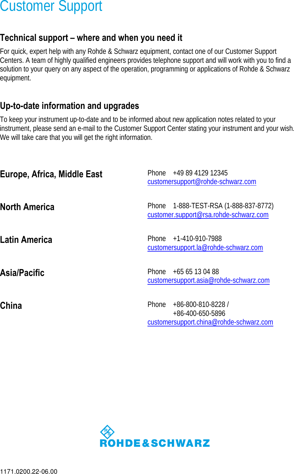 1171.0200.22-06.00 Customer Support  Technical support – where and when you need it For quick, expert help with any Rohde &amp; Schwarz equipment, contact one of our Customer Support Centers. A team of highly qualified engineers provides telephone support and will work with you to find a solution to your query on any aspect of the operation, programming or applications of Rohde &amp; Schwarz equipment.  Up-to-date information and upgrades To keep your instrument up-to-date and to be informed about new application notes related to your instrument, please send an e-mail to the Customer Support Center stating your instrument and your wish. We will take care that you will get the right information.  Europe, Africa, Middle East  Phone  +49 89 4129 12345 customersupport@rohde-schwarz.comNorth America  Phone 1-888-TEST-RSA (1-888-837-8772) customer.support@rsa.rohde-schwarz.comLatin America  Phone +1-410-910-7988 customersupport.la@rohde-schwarz.comAsia/Pacific  Phone  +65 65 13 04 88 customersupport.asia@rohde-schwarz.comChina  Phone  +86-800-810-8228 /   +86-400-650-5896 customersupport.china@rohde-schwarz.com