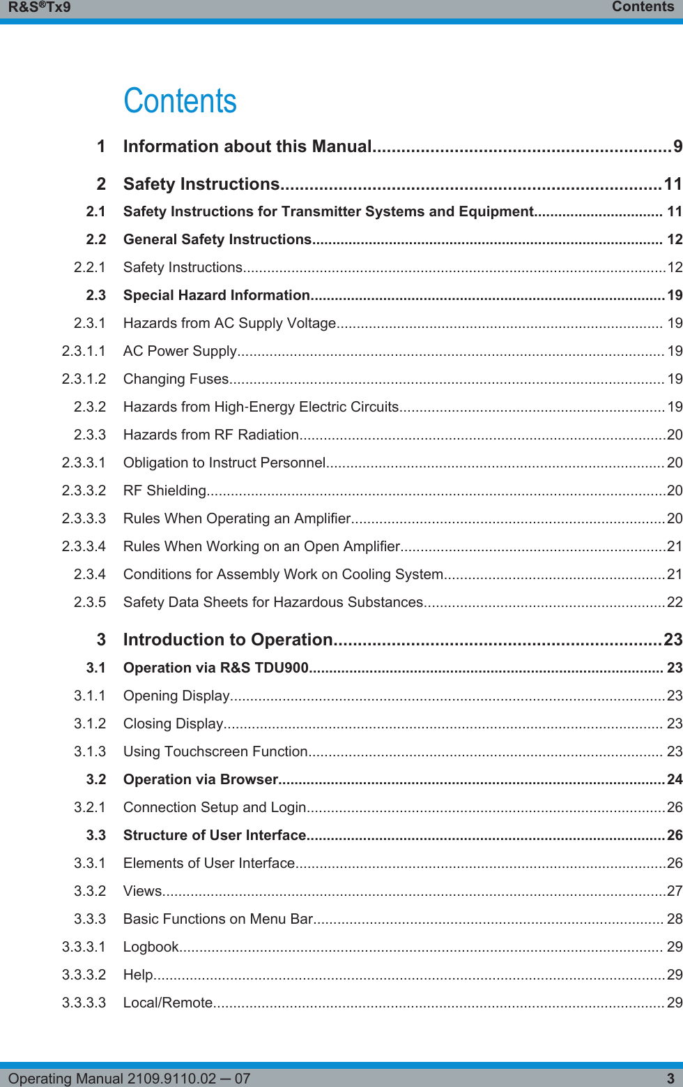 ContentsR&amp;S®Tx93Operating Manual 2109.9110.02 ─ 07Contents1Information about this Manual..............................................................92Safety Instructions...............................................................................112.1 Safety Instructions for Transmitter Systems and Equipment................................ 112.2 General Safety Instructions....................................................................................... 122.2.1 Safety Instructions.........................................................................................................122.3 Special Hazard Information........................................................................................192.3.1 Hazards from AC Supply Voltage................................................................................. 192.3.1.1 AC Power Supply.......................................................................................................... 192.3.1.2 Changing Fuses............................................................................................................ 192.3.2 Hazards from High‑Energy Electric Circuits..................................................................192.3.3 Hazards from RF Radiation...........................................................................................202.3.3.1 Obligation to Instruct Personnel.................................................................................... 202.3.3.2 RF Shielding..................................................................................................................202.3.3.3 Rules When Operating an Amplifier..............................................................................202.3.3.4 Rules When Working on an Open Amplifier..................................................................212.3.4 Conditions for Assembly Work on Cooling System.......................................................212.3.5 Safety Data Sheets for Hazardous Substances............................................................223Introduction to Operation....................................................................233.1 Operation via R&amp;S TDU900........................................................................................ 233.1.1 Opening Display............................................................................................................233.1.2 Closing Display............................................................................................................. 233.1.3 Using Touchscreen Function........................................................................................ 233.2 Operation via Browser................................................................................................243.2.1 Connection Setup and Login.........................................................................................263.3 Structure of User Interface.........................................................................................263.3.1 Elements of User Interface............................................................................................263.3.2 Views.............................................................................................................................273.3.3 Basic Functions on Menu Bar....................................................................................... 283.3.3.1 Logbook........................................................................................................................ 293.3.3.2 Help...............................................................................................................................293.3.3.3 Local/Remote................................................................................................................ 29