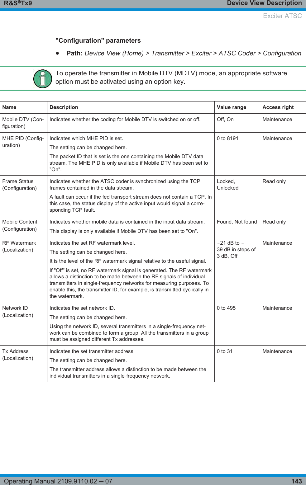 Device View DescriptionR&amp;S®Tx9143Operating Manual 2109.9110.02 ─ 07&quot;Configuration&quot; parameters●Path: Device View (Home) &gt; Transmitter &gt; Exciter &gt; ATSC Coder &gt; ConfigurationTo operate the transmitter in Mobile DTV (MDTV) mode, an appropriate softwareoption must be activated using an option key.Name Description Value range Access rightMobile DTV (Con-figuration)Indicates whether the coding for Mobile DTV is switched on or off. Off, On MaintenanceMHE PID (Config-uration)Indicates which MHE PID is set.The setting can be changed here.The packet ID that is set is the one containing the Mobile DTV datastream. The MHE PID is only available if Mobile DTV has been set to&quot;On&quot;.0 to 8191 MaintenanceFrame Status(Configuration)Indicates whether the ATSC coder is synchronized using the TCPframes contained in the data stream.A fault can occur if the fed transport stream does not contain a TCP. Inthis case, the status display of the active input would signal a corre-sponding TCP fault.Locked,UnlockedRead onlyMobile Content(Configuration)Indicates whether mobile data is contained in the input data stream.This display is only available if Mobile DTV has been set to &quot;On&quot;.Found, Not found Read onlyRF Watermark(Localization)Indicates the set RF watermark level.The setting can be changed here.It is the level of the RF watermark signal relative to the useful signal.If &quot;Off&quot; is set, no RF watermark signal is generated. The RF watermarkallows a distinction to be made between the RF signals of individualtransmitters in single‑frequency networks for measuring purposes. Toenable this, the transmitter ID, for example, is transmitted cyclically inthe watermark.‒21 dB to ‒39 dB in steps of3 dB, OffMaintenanceNetwork ID(Localization)Indicates the set network ID.The setting can be changed here.Using the network ID, several transmitters in a single‑frequency net-work can be combined to form a group. All the transmitters in a groupmust be assigned different Tx addresses.0 to 495 MaintenanceTx Address(Localization)Indicates the set transmitter address.The setting can be changed here.The transmitter address allows a distinction to be made between theindividual transmitters in a single‑frequency network.0 to 31 MaintenanceExciter ATSC