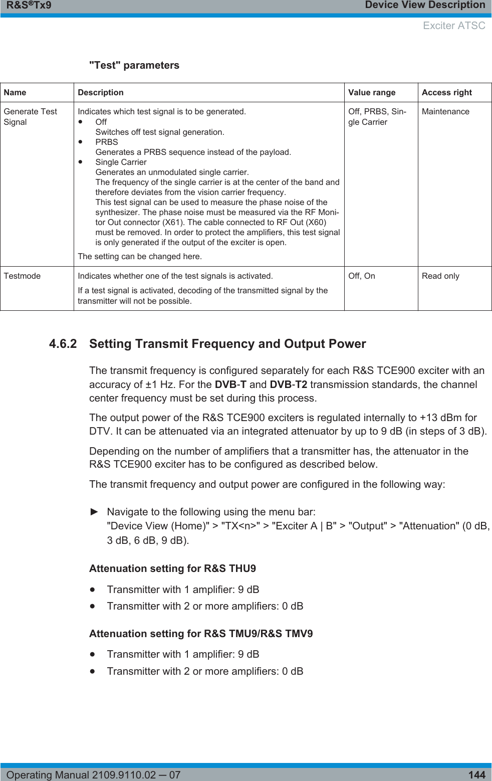 Device View DescriptionR&amp;S®Tx9144Operating Manual 2109.9110.02 ─ 07&quot;Test&quot; parametersName Description Value range Access rightGenerate TestSignalIndicates which test signal is to be generated.●OffSwitches off test signal generation.●PRBSGenerates a PRBS sequence instead of the payload.●Single CarrierGenerates an unmodulated single carrier.The frequency of the single carrier is at the center of the band andtherefore deviates from the vision carrier frequency.This test signal can be used to measure the phase noise of thesynthesizer. The phase noise must be measured via the RF Moni-tor Out connector (X61). The cable connected to RF Out (X60)must be removed. In order to protect the amplifiers, this test signalis only generated if the output of the exciter is open.The setting can be changed here.Off, PRBS, Sin-gle CarrierMaintenanceTestmode Indicates whether one of the test signals is activated.If a test signal is activated, decoding of the transmitted signal by thetransmitter will not be possible.Off, On Read only4.6.2 Setting Transmit Frequency and Output PowerThe transmit frequency is configured separately for each R&amp;S TCE900 exciter with anaccuracy of ±1 Hz. For the DVB‑T and DVB‑T2 transmission standards, the channelcenter frequency must be set during this process.The output power of the R&amp;S TCE900 exciters is regulated internally to +13 dBm forDTV. It can be attenuated via an integrated attenuator by up to 9 dB (in steps of 3 dB).Depending on the number of amplifiers that a transmitter has, the attenuator in theR&amp;S TCE900 exciter has to be configured as described below.The transmit frequency and output power are configured in the following way:► Navigate to the following using the menu bar:&quot;Device View (Home)&quot; &gt; &quot;TX&lt;n&gt;&quot; &gt; &quot;Exciter A | B&quot; &gt; &quot;Output&quot; &gt; &quot;Attenuation&quot; (0 dB,3 dB, 6 dB, 9 dB).Attenuation setting for R&amp;S THU9●Transmitter with 1 amplifier: 9 dB●Transmitter with 2 or more amplifiers: 0 dBAttenuation setting for R&amp;S TMU9/R&amp;S TMV9●Transmitter with 1 amplifier: 9 dB●Transmitter with 2 or more amplifiers: 0 dB Exciter ATSC