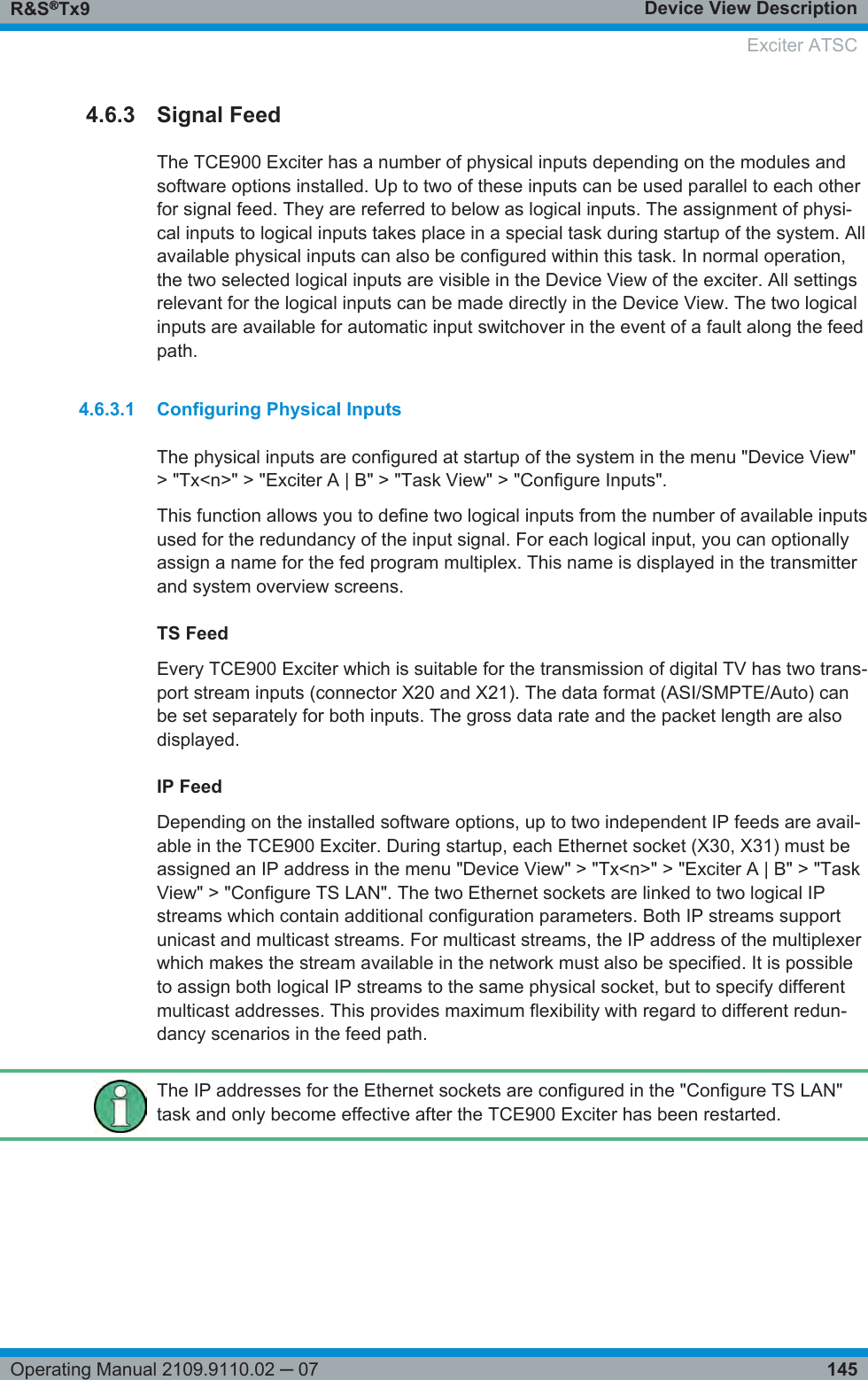 Device View DescriptionR&amp;S®Tx9145Operating Manual 2109.9110.02 ─ 074.6.3 Signal FeedThe TCE900 Exciter has a number of physical inputs depending on the modules andsoftware options installed. Up to two of these inputs can be used parallel to each otherfor signal feed. They are referred to below as logical inputs. The assignment of physi-cal inputs to logical inputs takes place in a special task during startup of the system. Allavailable physical inputs can also be configured within this task. In normal operation,the two selected logical inputs are visible in the Device View of the exciter. All settingsrelevant for the logical inputs can be made directly in the Device View. The two logicalinputs are available for automatic input switchover in the event of a fault along the feedpath.4.6.3.1 Configuring Physical InputsThe physical inputs are configured at startup of the system in the menu &quot;Device View&quot;&gt; &quot;Tx&lt;n&gt;&quot; &gt; &quot;Exciter A | B&quot; &gt; &quot;Task View&quot; &gt; &quot;Configure Inputs&quot;.This function allows you to define two logical inputs from the number of available inputsused for the redundancy of the input signal. For each logical input, you can optionallyassign a name for the fed program multiplex. This name is displayed in the transmitterand system overview screens.TS FeedEvery TCE900 Exciter which is suitable for the transmission of digital TV has two trans-port stream inputs (connector X20 and X21). The data format (ASI/SMPTE/Auto) canbe set separately for both inputs. The gross data rate and the packet length are alsodisplayed.IP FeedDepending on the installed software options, up to two independent IP feeds are avail-able in the TCE900 Exciter. During startup, each Ethernet socket (X30, X31) must beassigned an IP address in the menu &quot;Device View&quot; &gt; &quot;Tx&lt;n&gt;&quot; &gt; &quot;Exciter A | B&quot; &gt; &quot;TaskView&quot; &gt; &quot;Configure TS LAN&quot;. The two Ethernet sockets are linked to two logical IPstreams which contain additional configuration parameters. Both IP streams supportunicast and multicast streams. For multicast streams, the IP address of the multiplexerwhich makes the stream available in the network must also be specified. It is possibleto assign both logical IP streams to the same physical socket, but to specify differentmulticast addresses. This provides maximum flexibility with regard to different redun-dancy scenarios in the feed path.The IP addresses for the Ethernet sockets are configured in the &quot;Configure TS LAN&quot;task and only become effective after the TCE900 Exciter has been restarted.  Exciter ATSC