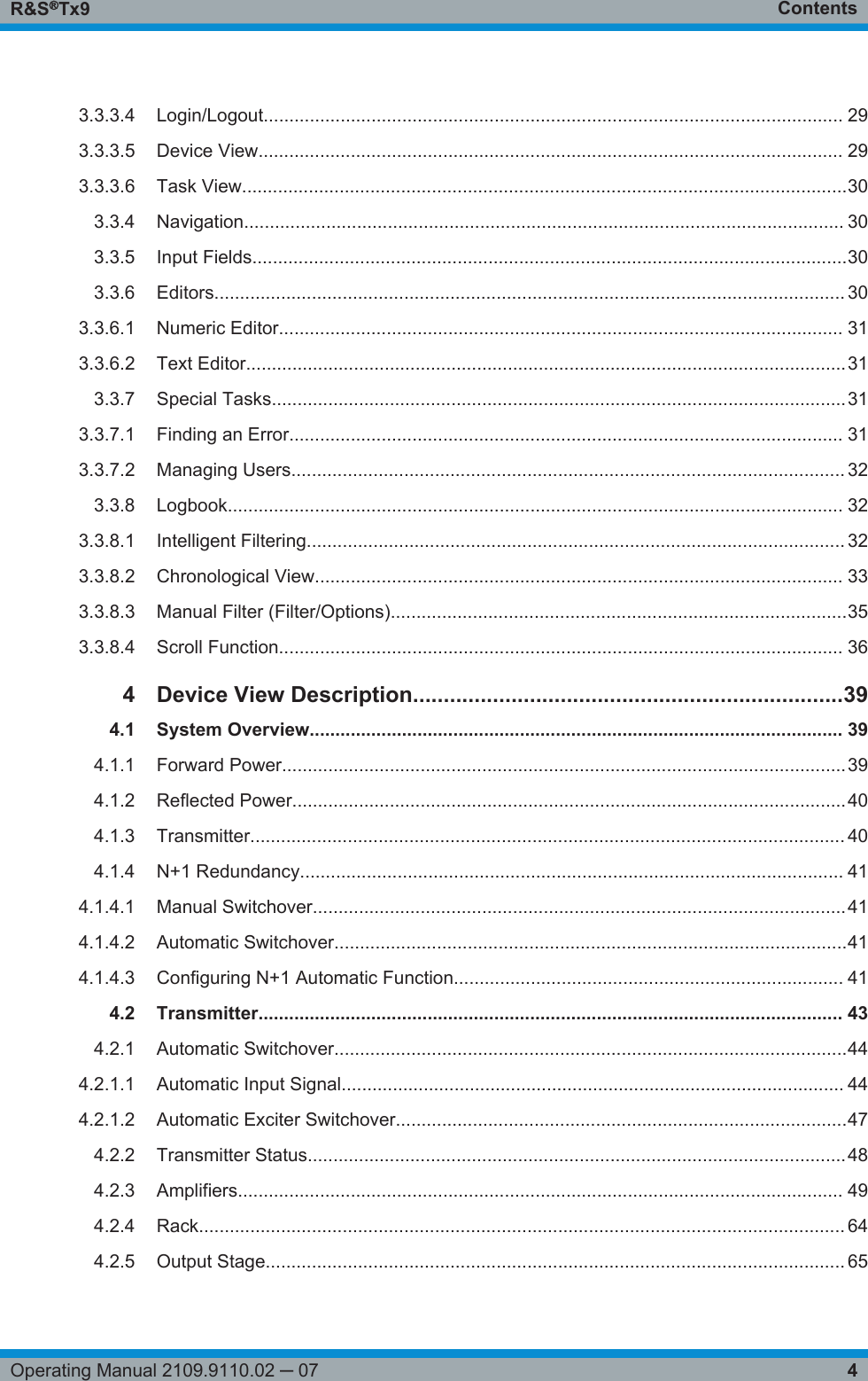 ContentsR&amp;S®Tx94Operating Manual 2109.9110.02 ─ 073.3.3.4 Login/Logout................................................................................................................. 293.3.3.5 Device View.................................................................................................................. 293.3.3.6 Task View......................................................................................................................303.3.4 Navigation..................................................................................................................... 303.3.5 Input Fields....................................................................................................................303.3.6 Editors........................................................................................................................... 303.3.6.1 Numeric Editor.............................................................................................................. 313.3.6.2 Text Editor.....................................................................................................................313.3.7 Special Tasks................................................................................................................313.3.7.1 Finding an Error............................................................................................................ 313.3.7.2 Managing Users............................................................................................................ 323.3.8 Logbook........................................................................................................................ 323.3.8.1 Intelligent Filtering......................................................................................................... 323.3.8.2 Chronological View....................................................................................................... 333.3.8.3 Manual Filter (Filter/Options).........................................................................................353.3.8.4 Scroll Function.............................................................................................................. 364 Device View Description......................................................................394.1 System Overview........................................................................................................ 394.1.1 Forward Power..............................................................................................................394.1.2 Reflected Power............................................................................................................404.1.3 Transmitter.................................................................................................................... 404.1.4 N+1 Redundancy.......................................................................................................... 414.1.4.1 Manual Switchover........................................................................................................414.1.4.2 Automatic Switchover....................................................................................................414.1.4.3 Configuring N+1 Automatic Function............................................................................ 414.2 Transmitter.................................................................................................................. 434.2.1 Automatic Switchover....................................................................................................444.2.1.1 Automatic Input Signal.................................................................................................. 444.2.1.2 Automatic Exciter Switchover........................................................................................474.2.2 Transmitter Status.........................................................................................................484.2.3 Amplifiers...................................................................................................................... 494.2.4 Rack.............................................................................................................................. 644.2.5 Output Stage................................................................................................................. 65