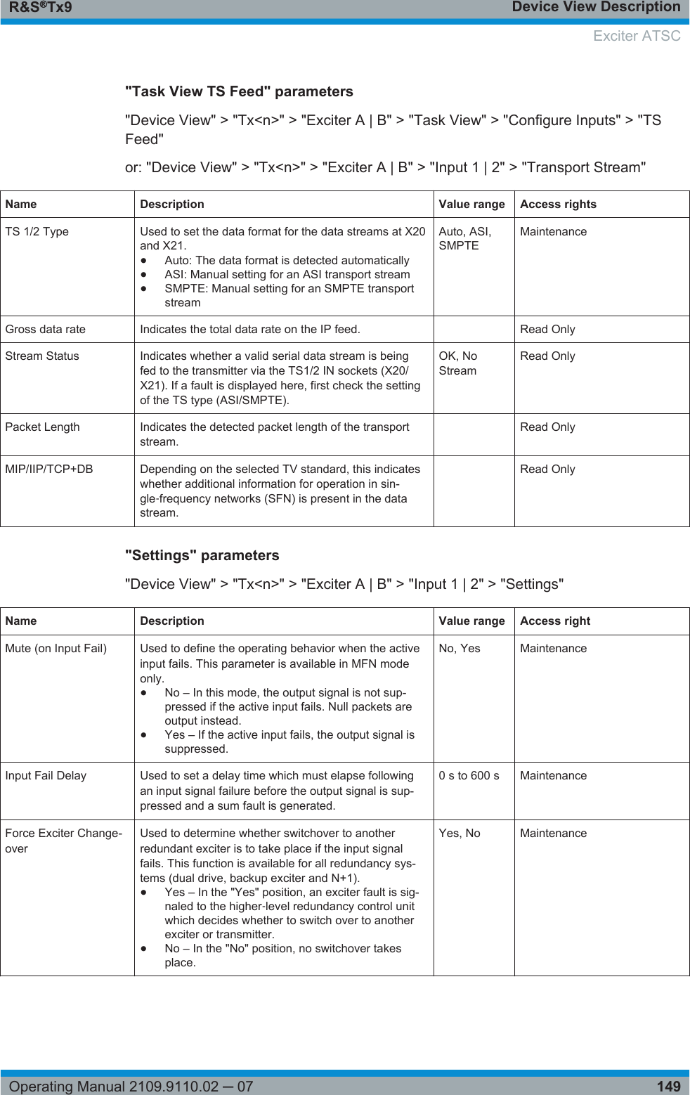 Device View DescriptionR&amp;S®Tx9149Operating Manual 2109.9110.02 ─ 07&quot;Task View TS Feed&quot; parameters&quot;Device View&quot; &gt; &quot;Tx&lt;n&gt;&quot; &gt; &quot;Exciter A | B&quot; &gt; &quot;Task View&quot; &gt; &quot;Configure Inputs&quot; &gt; &quot;TSFeed&quot;or: &quot;Device View&quot; &gt; &quot;Tx&lt;n&gt;&quot; &gt; &quot;Exciter A | B&quot; &gt; &quot;Input 1 | 2&quot; &gt; &quot;Transport Stream&quot;Name Description Value range Access rightsTS 1/2 Type Used to set the data format for the data streams at X20and X21.●Auto: The data format is detected automatically●ASI: Manual setting for an ASI transport stream●SMPTE: Manual setting for an SMPTE transportstreamAuto, ASI,SMPTEMaintenanceGross data rate Indicates the total data rate on the IP feed.  Read OnlyStream Status Indicates whether a valid serial data stream is beingfed to the transmitter via the TS1/2 IN sockets (X20/X21). If a fault is displayed here, first check the settingof the TS type (ASI/SMPTE).OK, NoStreamRead OnlyPacket Length Indicates the detected packet length of the transportstream. Read OnlyMIP/IIP/TCP+DB Depending on the selected TV standard, this indicateswhether additional information for operation in sin-gle‑frequency networks (SFN) is present in the datastream. Read Only&quot;Settings&quot; parameters&quot;Device View&quot; &gt; &quot;Tx&lt;n&gt;&quot; &gt; &quot;Exciter A | B&quot; &gt; &quot;Input 1 | 2&quot; &gt; &quot;Settings&quot;Name Description Value range Access rightMute (on Input Fail) Used to define the operating behavior when the activeinput fails. This parameter is available in MFN modeonly.●No – In this mode, the output signal is not sup-pressed if the active input fails. Null packets areoutput instead.●Yes – If the active input fails, the output signal issuppressed.No, Yes MaintenanceInput Fail Delay Used to set a delay time which must elapse followingan input signal failure before the output signal is sup-pressed and a sum fault is generated.0 s to 600 s MaintenanceForce Exciter Change-overUsed to determine whether switchover to anotherredundant exciter is to take place if the input signalfails. This function is available for all redundancy sys-tems (dual drive, backup exciter and N+1).●Yes – In the &quot;Yes&quot; position, an exciter fault is sig-naled to the higher‑level redundancy control unitwhich decides whether to switch over to anotherexciter or transmitter.●No – In the &quot;No&quot; position, no switchover takesplace.Yes, No MaintenanceExciter ATSC