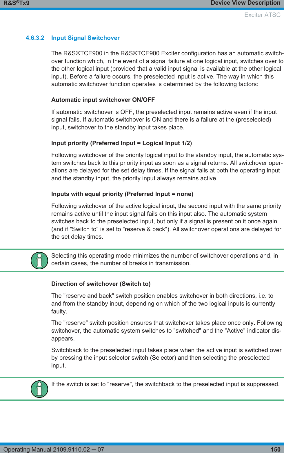 Device View DescriptionR&amp;S®Tx9150Operating Manual 2109.9110.02 ─ 074.6.3.2 Input Signal SwitchoverThe R&amp;S®TCE900 in the R&amp;S®TCE900 Exciter configuration has an automatic switch-over function which, in the event of a signal failure at one logical input, switches over tothe other logical input (provided that a valid input signal is available at the other logicalinput). Before a failure occurs, the preselected input is active. The way in which thisautomatic switchover function operates is determined by the following factors:Automatic input switchover ON/OFFIf automatic switchover is OFF, the preselected input remains active even if the inputsignal fails. If automatic switchover is ON and there is a failure at the (preselected)input, switchover to the standby input takes place.Input priority (Preferred Input = Logical Input 1/2)Following switchover of the priority logical input to the standby input, the automatic sys-tem switches back to this priority input as soon as a signal returns. All switchover oper-ations are delayed for the set delay times. If the signal fails at both the operating inputand the standby input, the priority input always remains active.Inputs with equal priority (Preferred Input = none)Following switchover of the active logical input, the second input with the same priorityremains active until the input signal fails on this input also. The automatic systemswitches back to the preselected input, but only if a signal is present on it once again(and if &quot;Switch to&quot; is set to &quot;reserve &amp; back&quot;). All switchover operations are delayed forthe set delay times.Selecting this operating mode minimizes the number of switchover operations and, incertain cases, the number of breaks in transmission.Direction of switchover (Switch to)The &quot;reserve and back&quot; switch position enables switchover in both directions, i.e. toand from the standby input, depending on which of the two logical inputs is currentlyfaulty.The &quot;reserve&quot; switch position ensures that switchover takes place once only. Followingswitchover, the automatic system switches to &quot;switched&quot; and the &quot;Active&quot; indicator dis-appears.Switchback to the preselected input takes place when the active input is switched overby pressing the input selector switch (Selector) and then selecting the preselectedinput.If the switch is set to &quot;reserve&quot;, the switchback to the preselected input is suppressed. Exciter ATSC