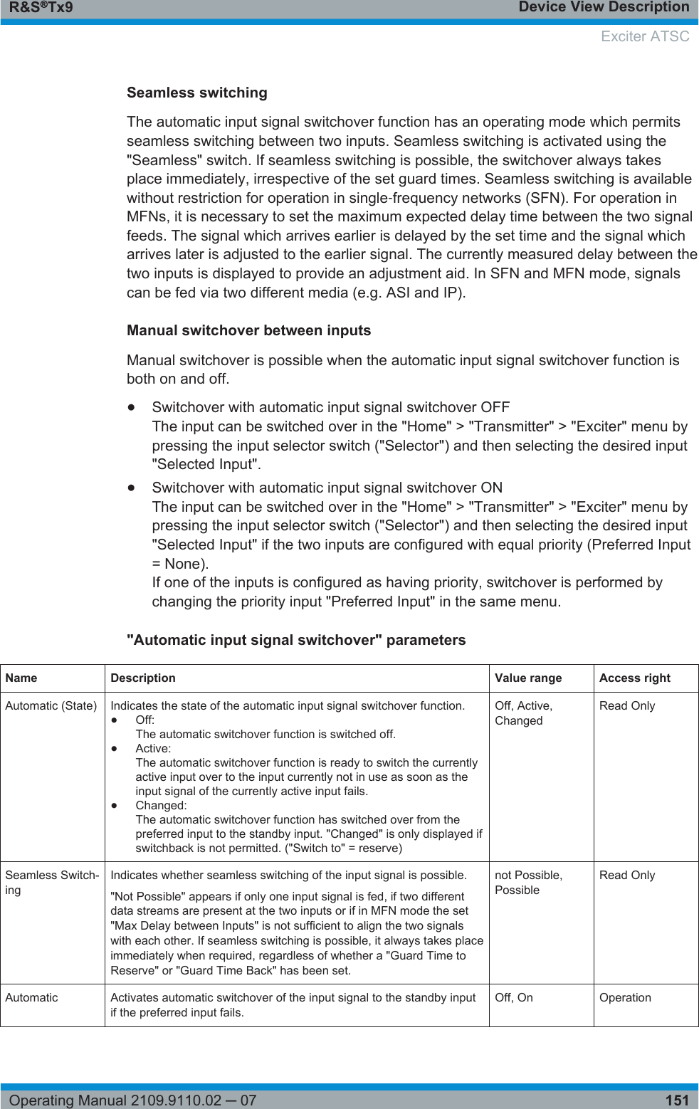 Device View DescriptionR&amp;S®Tx9151Operating Manual 2109.9110.02 ─ 07Seamless switchingThe automatic input signal switchover function has an operating mode which permitsseamless switching between two inputs. Seamless switching is activated using the&quot;Seamless&quot; switch. If seamless switching is possible, the switchover always takesplace immediately, irrespective of the set guard times. Seamless switching is availablewithout restriction for operation in single‑frequency networks (SFN). For operation inMFNs, it is necessary to set the maximum expected delay time between the two signalfeeds. The signal which arrives earlier is delayed by the set time and the signal whicharrives later is adjusted to the earlier signal. The currently measured delay between thetwo inputs is displayed to provide an adjustment aid. In SFN and MFN mode, signalscan be fed via two different media (e.g. ASI and IP).Manual switchover between inputsManual switchover is possible when the automatic input signal switchover function isboth on and off.●Switchover with automatic input signal switchover OFFThe input can be switched over in the &quot;Home&quot; &gt; &quot;Transmitter&quot; &gt; &quot;Exciter&quot; menu bypressing the input selector switch (&quot;Selector&quot;) and then selecting the desired input&quot;Selected Input&quot;.●Switchover with automatic input signal switchover ONThe input can be switched over in the &quot;Home&quot; &gt; &quot;Transmitter&quot; &gt; &quot;Exciter&quot; menu bypressing the input selector switch (&quot;Selector&quot;) and then selecting the desired input&quot;Selected Input&quot; if the two inputs are configured with equal priority (Preferred Input= None).If one of the inputs is configured as having priority, switchover is performed bychanging the priority input &quot;Preferred Input&quot; in the same menu.&quot;Automatic input signal switchover&quot; parametersName Description Value range Access rightAutomatic (State) Indicates the state of the automatic input signal switchover function.●Off:The automatic switchover function is switched off.●Active:The automatic switchover function is ready to switch the currentlyactive input over to the input currently not in use as soon as theinput signal of the currently active input fails.●Changed:The automatic switchover function has switched over from thepreferred input to the standby input. &quot;Changed&quot; is only displayed ifswitchback is not permitted. (&quot;Switch to&quot; = reserve)Off, Active,ChangedRead OnlySeamless Switch-ingIndicates whether seamless switching of the input signal is possible.&quot;Not Possible&quot; appears if only one input signal is fed, if two differentdata streams are present at the two inputs or if in MFN mode the set&quot;Max Delay between Inputs&quot; is not sufficient to align the two signalswith each other. If seamless switching is possible, it always takes placeimmediately when required, regardless of whether a &quot;Guard Time toReserve&quot; or &quot;Guard Time Back&quot; has been set.not Possible,PossibleRead OnlyAutomatic Activates automatic switchover of the input signal to the standby inputif the preferred input fails.Off, On OperationExciter ATSC