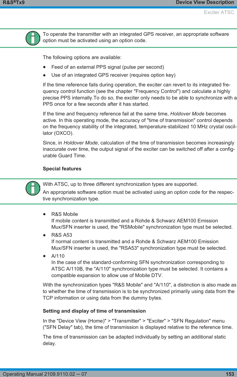 Device View DescriptionR&amp;S®Tx9153Operating Manual 2109.9110.02 ─ 07To operate the transmitter with an integrated GPS receiver, an appropriate softwareoption must be activated using an option code.The following options are available:●Feed of an external PPS signal (pulse per second)●Use of an integrated GPS receiver (requires option key)If the time reference fails during operation, the exciter can revert to its integrated fre-quency control function (see the chapter &quot;Frequency Control&quot;) and calculate a highlyprecise PPS internally.To do so, the exciter only needs to be able to synchronize with aPPS once for a few seconds after it has started.If the time and frequency reference fail at the same time, Holdover Mode becomesactive. In this operating mode, the accuracy of &quot;time of transmission&quot; control dependson the frequency stability of the integrated, temperature‑stabilized 10 MHz crystal oscil-lator (OXCO).Since, in Holdover Mode, calculation of the time of transmission becomes increasinglyinaccurate over time, the output signal of the exciter can be switched off after a config-urable Guard Time.Special featuresWith ATSC, up to three different synchronization types are supported.An appropriate software option must be activated using an option code for the respec-tive synchronization type.●R&amp;S MobileIf mobile content is transmitted and a Rohde &amp; Schwarz AEM100 EmissionMux/SFN inserter is used, the &quot;RSMobile&quot; synchronization type must be selected.●R&amp;S A53If normal content is transmitted and a Rohde &amp; Schwarz AEM100 EmissionMux/SFN inserter is used, the &quot;RSA53&quot; synchronization type must be selected.●A/110In the case of the standard‑conforming SFN synchronization corresponding toATSC A/110B, the &quot;A/110&quot; synchronization type must be selected. It contains acompatible expansion to allow use of Mobile DTV.With the synchronization types &quot;R&amp;S Mobile&quot; and &quot;A/110&quot;, a distinction is also made asto whether the time of transmission is to be synchronized primarily using data from theTCP information or using data from the dummy bytes.Setting and display of time of transmissionIn the &quot;Device View (Home)&quot; &gt; &quot;Transmitter&quot; &gt; &quot;Exciter&quot; &gt; &quot;SFN Regulation&quot; menu(&quot;SFN Delay&quot; tab), the time of transmission is displayed relative to the reference time.The time of transmission can be adapted individually by setting an additional staticdelay.Exciter ATSC
