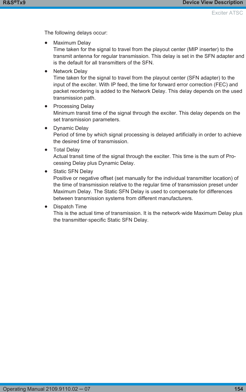 Device View DescriptionR&amp;S®Tx9154Operating Manual 2109.9110.02 ─ 07The following delays occur:●Maximum DelayTime taken for the signal to travel from the playout center (MIP inserter) to thetransmit antenna for regular transmission. This delay is set in the SFN adapter andis the default for all transmitters of the SFN.●Network DelayTime taken for the signal to travel from the playout center (SFN adapter) to theinput of the exciter. With IP feed, the time for forward error correction (FEC) andpacket reordering is added to the Network Delay. This delay depends on the usedtransmission path.●Processing DelayMinimum transit time of the signal through the exciter. This delay depends on theset transmission parameters.●Dynamic DelayPeriod of time by which signal processing is delayed artificially in order to achievethe desired time of transmission.●Total DelayActual transit time of the signal through the exciter. This time is the sum of Pro-cessing Delay plus Dynamic Delay.●Static SFN DelayPositive or negative offset (set manually for the individual transmitter location) ofthe time of transmission relative to the regular time of transmission preset underMaximum Delay. The Static SFN Delay is used to compensate for differencesbetween transmission systems from different manufacturers.●Dispatch TimeThis is the actual time of transmission. It is the network‑wide Maximum Delay plusthe transmitter‑specific Static SFN Delay.Exciter ATSC