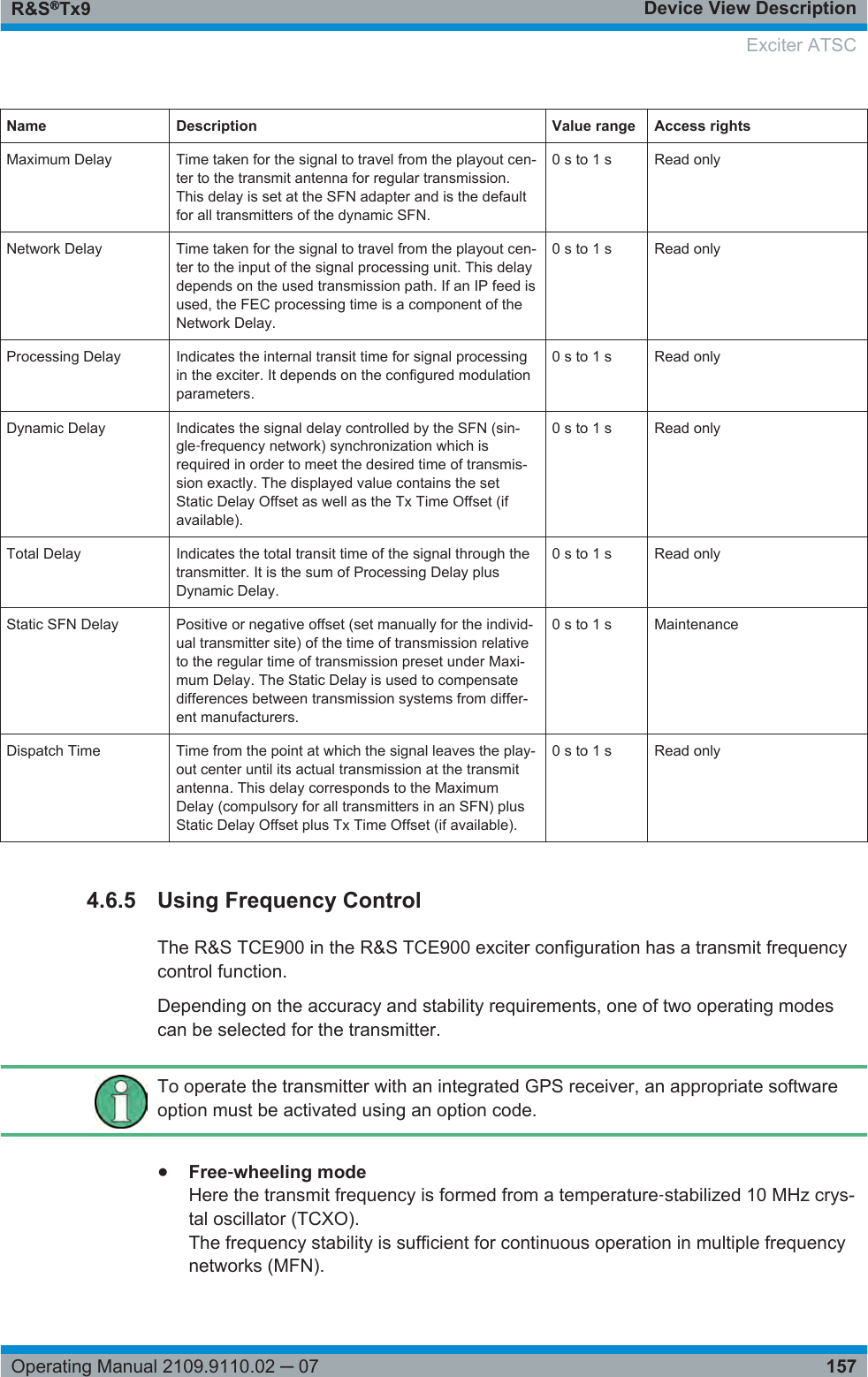 Device View DescriptionR&amp;S®Tx9157Operating Manual 2109.9110.02 ─ 07Name Description Value range Access rightsMaximum Delay Time taken for the signal to travel from the playout cen-ter to the transmit antenna for regular transmission.This delay is set at the SFN adapter and is the defaultfor all transmitters of the dynamic SFN.0 s to 1 s Read onlyNetwork Delay Time taken for the signal to travel from the playout cen-ter to the input of the signal processing unit. This delaydepends on the used transmission path. If an IP feed isused, the FEC processing time is a component of theNetwork Delay.0 s to 1 s Read onlyProcessing Delay Indicates the internal transit time for signal processingin the exciter. It depends on the configured modulationparameters.0 s to 1 s Read onlyDynamic Delay Indicates the signal delay controlled by the SFN (sin-gle‑frequency network) synchronization which isrequired in order to meet the desired time of transmis-sion exactly. The displayed value contains the setStatic Delay Offset as well as the Tx Time Offset (ifavailable).0 s to 1 s Read onlyTotal Delay Indicates the total transit time of the signal through thetransmitter. It is the sum of Processing Delay plusDynamic Delay.0 s to 1 s Read onlyStatic SFN Delay Positive or negative offset (set manually for the individ-ual transmitter site) of the time of transmission relativeto the regular time of transmission preset under Maxi-mum Delay. The Static Delay is used to compensatedifferences between transmission systems from differ-ent manufacturers.0 s to 1 s MaintenanceDispatch Time Time from the point at which the signal leaves the play-out center until its actual transmission at the transmitantenna. This delay corresponds to the MaximumDelay (compulsory for all transmitters in an SFN) plusStatic Delay Offset plus Tx Time Offset (if available).0 s to 1 s Read only4.6.5 Using Frequency ControlThe R&amp;S TCE900 in the R&amp;S TCE900 exciter configuration has a transmit frequencycontrol function.Depending on the accuracy and stability requirements, one of two operating modescan be selected for the transmitter.To operate the transmitter with an integrated GPS receiver, an appropriate softwareoption must be activated using an option code.●Free‑wheeling modeHere the transmit frequency is formed from a temperature‑stabilized 10 MHz crys-tal oscillator (TCXO).The frequency stability is sufficient for continuous operation in multiple frequencynetworks (MFN). Exciter ATSC