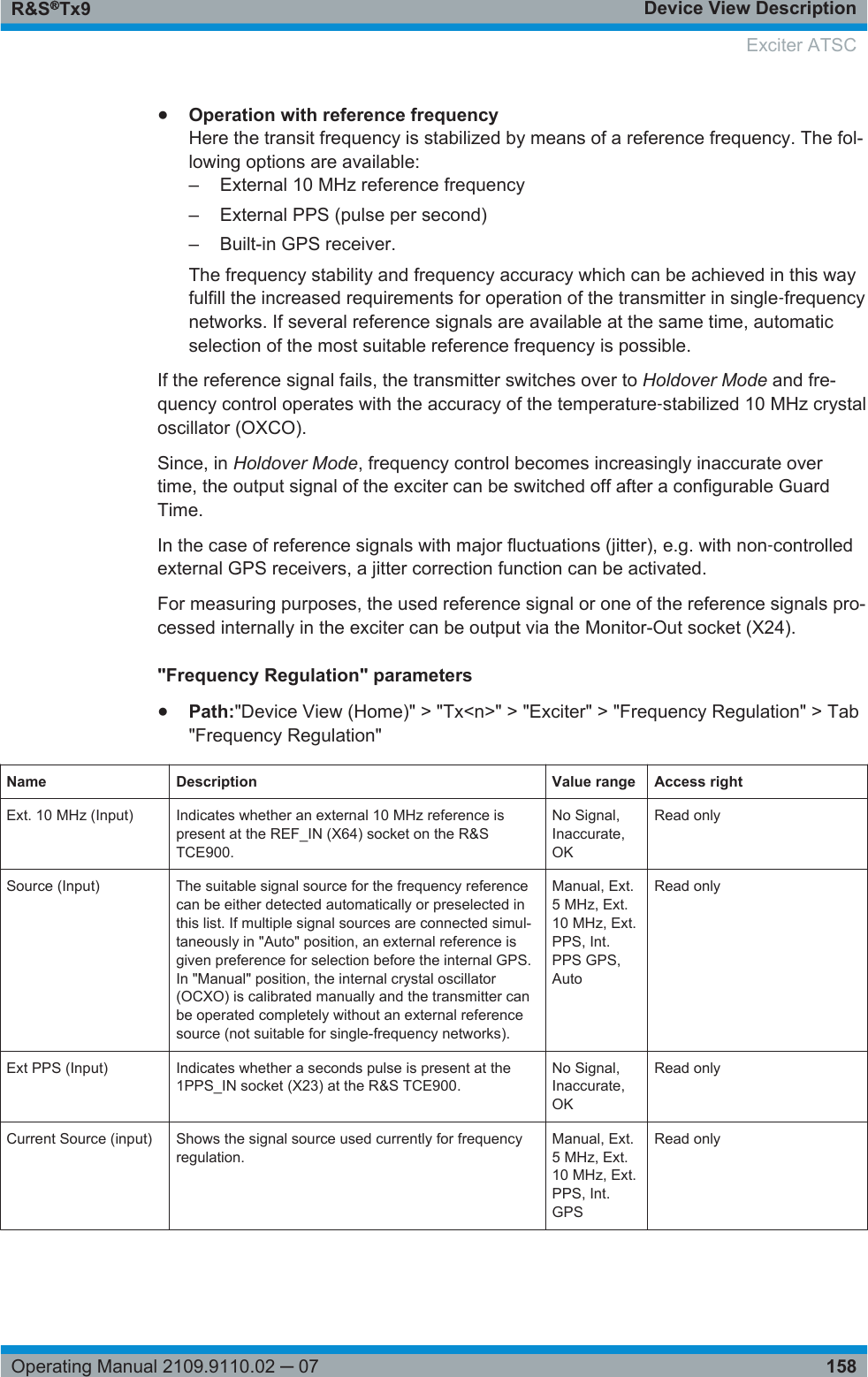 Device View DescriptionR&amp;S®Tx9158Operating Manual 2109.9110.02 ─ 07●Operation with reference frequencyHere the transit frequency is stabilized by means of a reference frequency. The fol-lowing options are available:–External 10 MHz reference frequency– External PPS (pulse per second)– Built-in GPS receiver.The frequency stability and frequency accuracy which can be achieved in this wayfulfill the increased requirements for operation of the transmitter in single‑frequencynetworks. If several reference signals are available at the same time, automaticselection of the most suitable reference frequency is possible.If the reference signal fails, the transmitter switches over to Holdover Mode and fre-quency control operates with the accuracy of the temperature‑stabilized 10 MHz crystaloscillator (OXCO).Since, in Holdover Mode, frequency control becomes increasingly inaccurate overtime, the output signal of the exciter can be switched off after a configurable GuardTime.In the case of reference signals with major fluctuations (jitter), e.g. with non‑controlledexternal GPS receivers, a jitter correction function can be activated.For measuring purposes, the used reference signal or one of the reference signals pro-cessed internally in the exciter can be output via the Monitor-Out socket (X24).&quot;Frequency Regulation&quot; parameters●Path:&quot;Device View (Home)&quot; &gt; &quot;Tx&lt;n&gt;&quot; &gt; &quot;Exciter&quot; &gt; &quot;Frequency Regulation&quot; &gt; Tab&quot;Frequency Regulation&quot;Name Description Value range Access rightExt. 10 MHz (Input) Indicates whether an external 10 MHz reference ispresent at the REF_IN (X64) socket on the R&amp;STCE900.No Signal,Inaccurate,OKRead onlySource (Input) The suitable signal source for the frequency referencecan be either detected automatically or preselected inthis list. If multiple signal sources are connected simul-taneously in &quot;Auto&quot; position, an external reference isgiven preference for selection before the internal GPS.In &quot;Manual&quot; position, the internal crystal oscillator(OCXO) is calibrated manually and the transmitter canbe operated completely without an external referencesource (not suitable for single-frequency networks).Manual, Ext.5 MHz, Ext.10 MHz, Ext.PPS, Int.PPS GPS,AutoRead onlyExt PPS (Input) Indicates whether a seconds pulse is present at the1PPS_IN socket (X23) at the R&amp;S TCE900.No Signal,Inaccurate,OKRead onlyCurrent Source (input) Shows the signal source used currently for frequencyregulation.Manual, Ext.5 MHz, Ext.10 MHz, Ext.PPS, Int.GPSRead onlyExciter ATSC