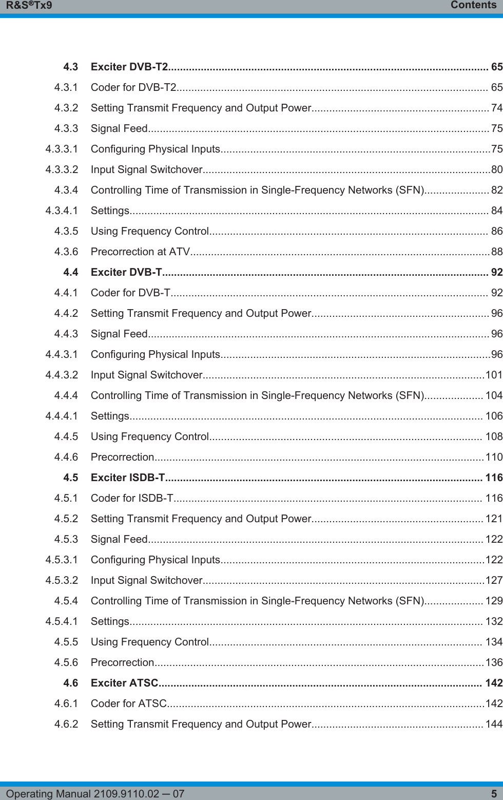 ContentsR&amp;S®Tx95Operating Manual 2109.9110.02 ─ 074.3 Exciter DVB-T2............................................................................................................ 654.3.1 Coder for DVB-T2......................................................................................................... 654.3.2 Setting Transmit Frequency and Output Power............................................................ 744.3.3 Signal Feed................................................................................................................... 754.3.3.1 Configuring Physical Inputs...........................................................................................754.3.3.2 Input Signal Switchover.................................................................................................804.3.4 Controlling Time of Transmission in Single-Frequency Networks (SFN)...................... 824.3.4.1 Settings......................................................................................................................... 844.3.5 Using Frequency Control.............................................................................................. 864.3.6 Precorrection at ATV.....................................................................................................884.4 Exciter DVB-T.............................................................................................................. 924.4.1 Coder for DVB-T........................................................................................................... 924.4.2 Setting Transmit Frequency and Output Power............................................................ 964.4.3 Signal Feed................................................................................................................... 964.4.3.1 Configuring Physical Inputs...........................................................................................964.4.3.2 Input Signal Switchover...............................................................................................1014.4.4 Controlling Time of Transmission in Single-Frequency Networks (SFN).................... 1044.4.4.1 Settings....................................................................................................................... 1064.4.5 Using Frequency Control............................................................................................ 1084.4.6 Precorrection...............................................................................................................1104.5 Exciter ISDB-T........................................................................................................... 1164.5.1 Coder for ISDB-T........................................................................................................ 1164.5.2 Setting Transmit Frequency and Output Power.......................................................... 1214.5.3 Signal Feed................................................................................................................. 1224.5.3.1 Configuring Physical Inputs.........................................................................................1224.5.3.2 Input Signal Switchover...............................................................................................1274.5.4 Controlling Time of Transmission in Single-Frequency Networks (SFN).................... 1294.5.4.1 Settings....................................................................................................................... 1324.5.5 Using Frequency Control............................................................................................ 1344.5.6 Precorrection...............................................................................................................1364.6 Exciter ATSC............................................................................................................. 1424.6.1 Coder for ATSC...........................................................................................................1424.6.2 Setting Transmit Frequency and Output Power.......................................................... 144