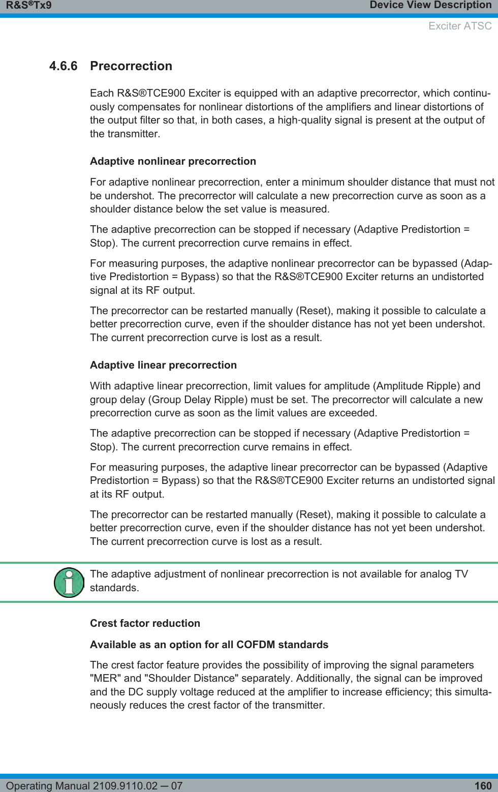 Device View DescriptionR&amp;S®Tx9160Operating Manual 2109.9110.02 ─ 074.6.6 PrecorrectionEach R&amp;S®TCE900 Exciter is equipped with an adaptive precorrector, which continu-ously compensates for nonlinear distortions of the amplifiers and linear distortions ofthe output filter so that, in both cases, a high‑quality signal is present at the output ofthe transmitter.Adaptive nonlinear precorrectionFor adaptive nonlinear precorrection, enter a minimum shoulder distance that must notbe undershot. The precorrector will calculate a new precorrection curve as soon as ashoulder distance below the set value is measured.The adaptive precorrection can be stopped if necessary (Adaptive Predistortion =Stop). The current precorrection curve remains in effect.For measuring purposes, the adaptive nonlinear precorrector can be bypassed (Adap-tive Predistortion = Bypass) so that the R&amp;S®TCE900 Exciter returns an undistortedsignal at its RF output.The precorrector can be restarted manually (Reset), making it possible to calculate abetter precorrection curve, even if the shoulder distance has not yet been undershot.The current precorrection curve is lost as a result.Adaptive linear precorrectionWith adaptive linear precorrection, limit values for amplitude (Amplitude Ripple) andgroup delay (Group Delay Ripple) must be set. The precorrector will calculate a newprecorrection curve as soon as the limit values are exceeded.The adaptive precorrection can be stopped if necessary (Adaptive Predistortion =Stop). The current precorrection curve remains in effect.For measuring purposes, the adaptive linear precorrector can be bypassed (AdaptivePredistortion = Bypass) so that the R&amp;S®TCE900 Exciter returns an undistorted signalat its RF output.The precorrector can be restarted manually (Reset), making it possible to calculate abetter precorrection curve, even if the shoulder distance has not yet been undershot.The current precorrection curve is lost as a result.The adaptive adjustment of nonlinear precorrection is not available for analog TVstandards.Crest factor reductionAvailable as an option for all COFDM standardsThe crest factor feature provides the possibility of improving the signal parameters&quot;MER&quot; and &quot;Shoulder Distance&quot; separately. Additionally, the signal can be improvedand the DC supply voltage reduced at the amplifier to increase efficiency; this simulta-neously reduces the crest factor of the transmitter. Exciter ATSC