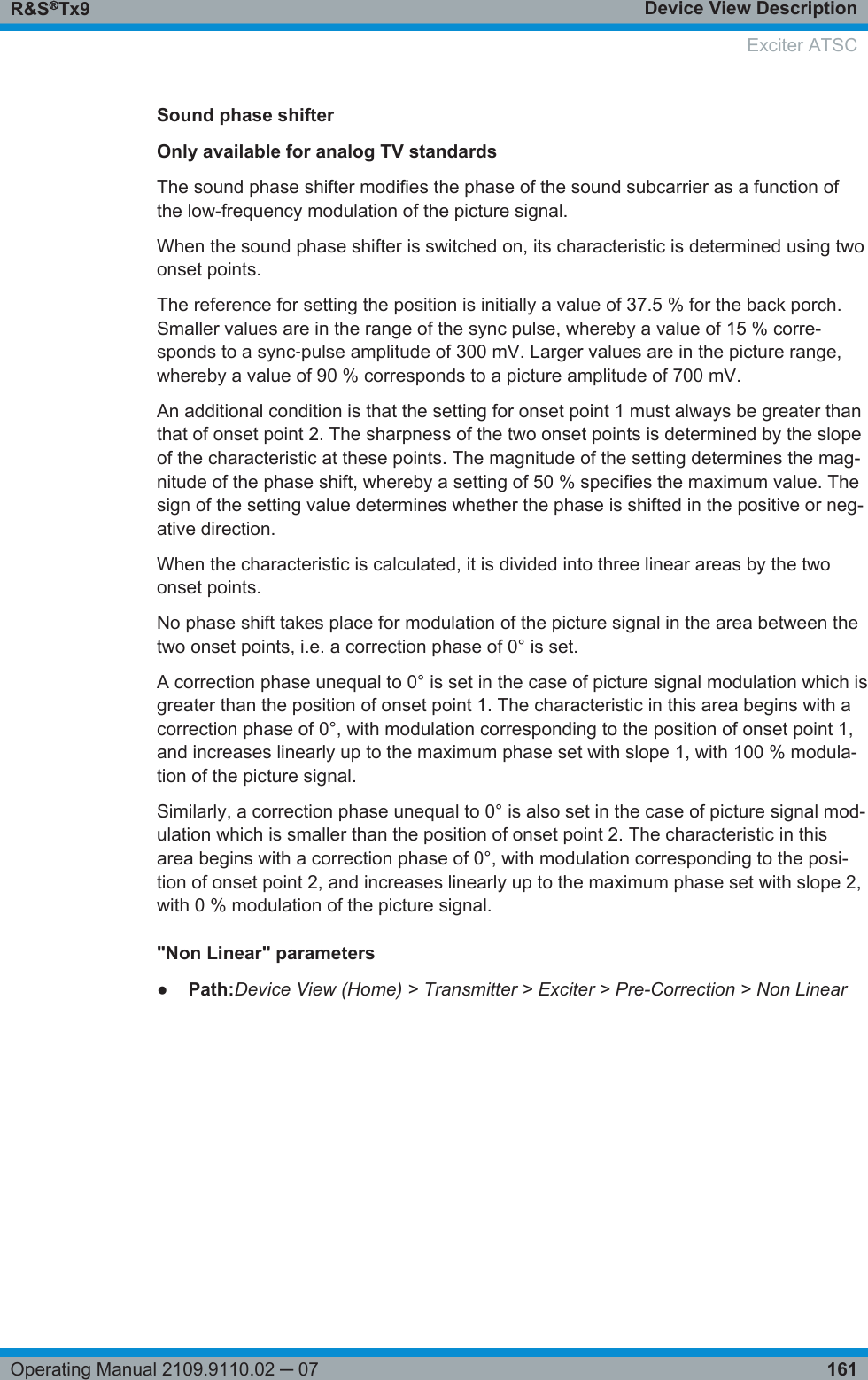 Device View DescriptionR&amp;S®Tx9161Operating Manual 2109.9110.02 ─ 07Sound phase shifterOnly available for analog TV standardsThe sound phase shifter modifies the phase of the sound subcarrier as a function ofthe low-frequency modulation of the picture signal.When the sound phase shifter is switched on, its characteristic is determined using twoonset points.The reference for setting the position is initially a value of 37.5 % for the back porch.Smaller values are in the range of the sync pulse, whereby a value of 15 % corre-sponds to a sync‑pulse amplitude of 300 mV. Larger values are in the picture range,whereby a value of 90 % corresponds to a picture amplitude of 700 mV.An additional condition is that the setting for onset point 1 must always be greater thanthat of onset point 2. The sharpness of the two onset points is determined by the slopeof the characteristic at these points. The magnitude of the setting determines the mag-nitude of the phase shift, whereby a setting of 50 % specifies the maximum value. Thesign of the setting value determines whether the phase is shifted in the positive or neg-ative direction.When the characteristic is calculated, it is divided into three linear areas by the twoonset points.No phase shift takes place for modulation of the picture signal in the area between thetwo onset points, i.e. a correction phase of 0° is set.A correction phase unequal to 0° is set in the case of picture signal modulation which isgreater than the position of onset point 1. The characteristic in this area begins with acorrection phase of 0°, with modulation corresponding to the position of onset point 1,and increases linearly up to the maximum phase set with slope 1, with 100 % modula-tion of the picture signal.Similarly, a correction phase unequal to 0° is also set in the case of picture signal mod-ulation which is smaller than the position of onset point 2. The characteristic in thisarea begins with a correction phase of 0°, with modulation corresponding to the posi-tion of onset point 2, and increases linearly up to the maximum phase set with slope 2,with 0 % modulation of the picture signal.&quot;Non Linear&quot; parameters●Path:Device View (Home) &gt; Transmitter &gt; Exciter &gt; Pre-Correction &gt; Non LinearExciter ATSC