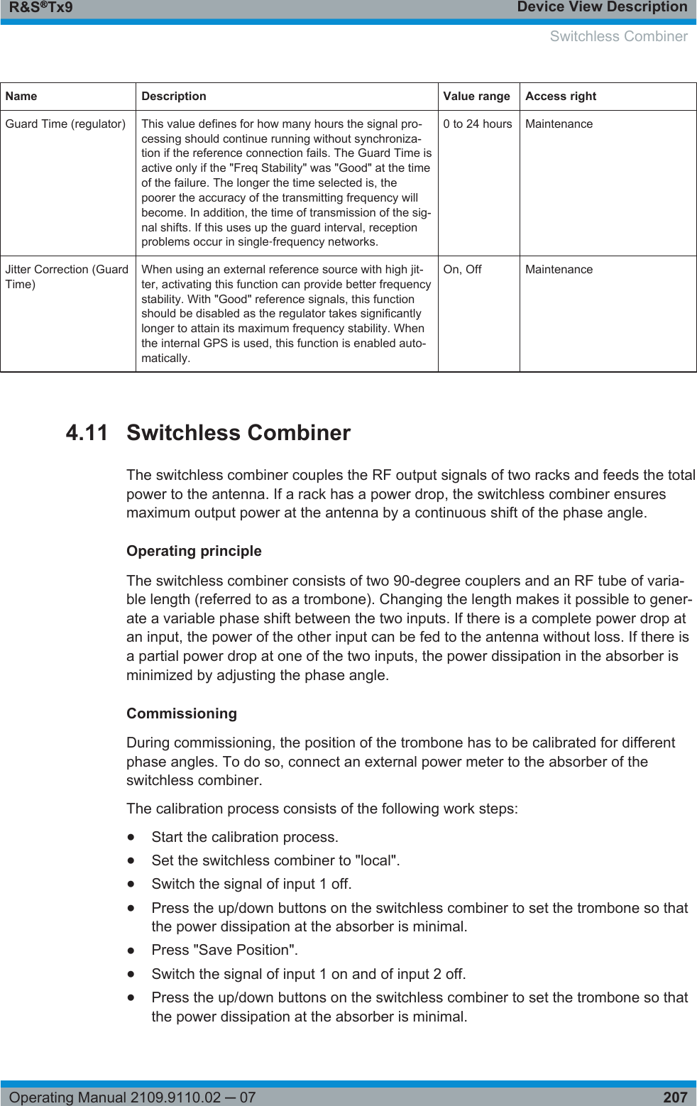 Device View DescriptionR&amp;S®Tx9207Operating Manual 2109.9110.02 ─ 07Name Description Value range Access rightGuard Time (regulator) This value defines for how many hours the signal pro-cessing should continue running without synchroniza-tion if the reference connection fails. The Guard Time isactive only if the &quot;Freq Stability&quot; was &quot;Good&quot; at the timeof the failure. The longer the time selected is, thepoorer the accuracy of the transmitting frequency willbecome. In addition, the time of transmission of the sig-nal shifts. If this uses up the guard interval, receptionproblems occur in single‑frequency networks.0 to 24 hours MaintenanceJitter Correction (GuardTime)When using an external reference source with high jit-ter, activating this function can provide better frequencystability. With &quot;Good&quot; reference signals, this functionshould be disabled as the regulator takes significantlylonger to attain its maximum frequency stability. Whenthe internal GPS is used, this function is enabled auto-matically.On, Off Maintenance4.11 Switchless CombinerThe switchless combiner couples the RF output signals of two racks and feeds the totalpower to the antenna. If a rack has a power drop, the switchless combiner ensuresmaximum output power at the antenna by a continuous shift of the phase angle.Operating principleThe switchless combiner consists of two 90-degree couplers and an RF tube of varia-ble length (referred to as a trombone). Changing the length makes it possible to gener-ate a variable phase shift between the two inputs. If there is a complete power drop atan input, the power of the other input can be fed to the antenna without loss. If there isa partial power drop at one of the two inputs, the power dissipation in the absorber isminimized by adjusting the phase angle.CommissioningDuring commissioning, the position of the trombone has to be calibrated for differentphase angles. To do so, connect an external power meter to the absorber of theswitchless combiner.The calibration process consists of the following work steps:●Start the calibration process.●Set the switchless combiner to &quot;local&quot;.●Switch the signal of input 1 off.●Press the up/down buttons on the switchless combiner to set the trombone so thatthe power dissipation at the absorber is minimal.●Press &quot;Save Position&quot;.●Switch the signal of input 1 on and of input 2 off.●Press the up/down buttons on the switchless combiner to set the trombone so thatthe power dissipation at the absorber is minimal. Switchless Combiner