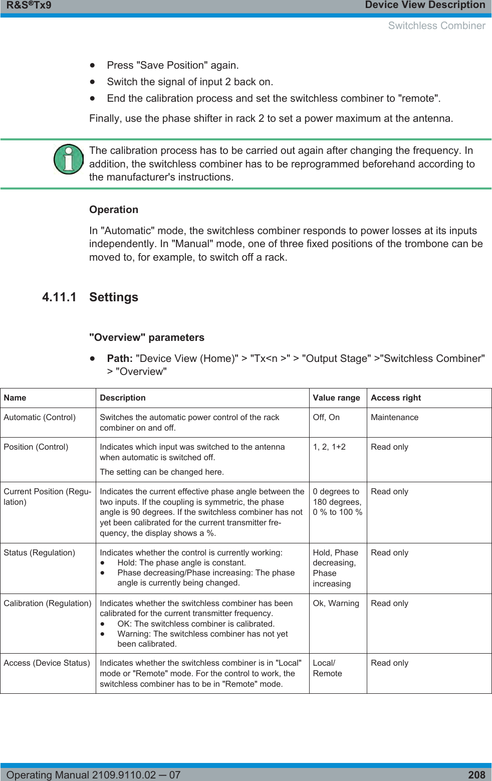 Device View DescriptionR&amp;S®Tx9208Operating Manual 2109.9110.02 ─ 07●Press &quot;Save Position&quot; again.●Switch the signal of input 2 back on.●End the calibration process and set the switchless combiner to &quot;remote&quot;.Finally, use the phase shifter in rack 2 to set a power maximum at the antenna.The calibration process has to be carried out again after changing the frequency. Inaddition, the switchless combiner has to be reprogrammed beforehand according tothe manufacturer&apos;s instructions.OperationIn &quot;Automatic&quot; mode, the switchless combiner responds to power losses at its inputsindependently. In &quot;Manual&quot; mode, one of three fixed positions of the trombone can bemoved to, for example, to switch off a rack.4.11.1 Settings&quot;Overview&quot; parameters●Path: &quot;Device View (Home)&quot; &gt; &quot;Tx&lt;n &gt;&quot; &gt; &quot;Output Stage&quot; &gt;&quot;Switchless Combiner&quot;&gt; &quot;Overview&quot;Name Description Value range Access rightAutomatic (Control) Switches the automatic power control of the rackcombiner on and off.Off, On MaintenancePosition (Control) Indicates which input was switched to the antennawhen automatic is switched off.The setting can be changed here.1, 2, 1+2 Read onlyCurrent Position (Regu-lation)Indicates the current effective phase angle between thetwo inputs. If the coupling is symmetric, the phaseangle is 90 degrees. If the switchless combiner has notyet been calibrated for the current transmitter fre-quency, the display shows a %.0 degrees to180 degrees,0 % to 100 %Read onlyStatus (Regulation) Indicates whether the control is currently working:●Hold: The phase angle is constant.●Phase decreasing/Phase increasing: The phaseangle is currently being changed.Hold, Phasedecreasing,PhaseincreasingRead onlyCalibration (Regulation) Indicates whether the switchless combiner has beencalibrated for the current transmitter frequency.●OK: The switchless combiner is calibrated.●Warning: The switchless combiner has not yetbeen calibrated.Ok, Warning Read onlyAccess (Device Status) Indicates whether the switchless combiner is in &quot;Local&quot;mode or &quot;Remote&quot; mode. For the control to work, theswitchless combiner has to be in &quot;Remote&quot; mode.Local/RemoteRead only Switchless Combiner