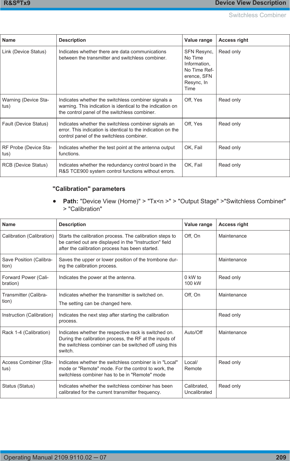 Device View DescriptionR&amp;S®Tx9209Operating Manual 2109.9110.02 ─ 07Name Description Value range Access rightLink (Device Status) Indicates whether there are data communicationsbetween the transmitter and switchless combiner.SFN Resync,No TimeInformation,No Time Ref-erence, SFNResync, InTimeRead onlyWarning (Device Sta-tus)Indicates whether the switchless combiner signals awarning. This indication is identical to the indication onthe control panel of the switchless combiner.Off, Yes Read onlyFault (Device Status) Indicates whether the switchless combiner signals anerror. This indication is identical to the indication on thecontrol panel of the switchless combiner.Off, Yes Read onlyRF Probe (Device Sta-tus)Indicates whether the test point at the antenna outputfunctions.OK, Fail Read onlyRCB (Device Status) Indicates whether the redundancy control board in theR&amp;S TCE900 system control functions without errors.OK, Fail Read only&quot;Calibration&quot; parameters●Path: &quot;Device View (Home)&quot; &gt; &quot;Tx&lt;n &gt;&quot; &gt; &quot;Output Stage&quot; &gt;&quot;Switchless Combiner&quot;&gt; &quot;Calibration&quot;Name Description Value range Access rightCalibration (Calibration) Starts the calibration process. The calibration steps tobe carried out are displayed in the &quot;Instruction&quot; fieldafter the calibration process has been started.Off, On MaintenanceSave Position (Calibra-tion)Saves the upper or lower position of the trombone dur-ing the calibration process. MaintenanceForward Power (Cali-bration)Indicates the power at the antenna. 0 kW to100 kWRead onlyTransmitter (Calibra-tion)Indicates whether the transmitter is switched on.The setting can be changed here.Off, On MaintenanceInstruction (Calibration) Indicates the next step after starting the calibrationprocess. Read onlyRack 1-4 (Calibration) Indicates whether the respective rack is switched on.During the calibration process, the RF at the inputs ofthe switchless combiner can be switched off using thisswitch.Auto/Off MaintenanceAccess Combiner (Sta-tus)Indicates whether the switchless combiner is in &quot;Local&quot;mode or &quot;Remote&quot; mode. For the control to work, theswitchless combiner has to be in &quot;Remote&quot; modeLocal/RemoteRead onlyStatus (Status) Indicates whether the switchless combiner has beencalibrated for the current transmitter frequency.Calibrated,UncalibratedRead onlySwitchless Combiner