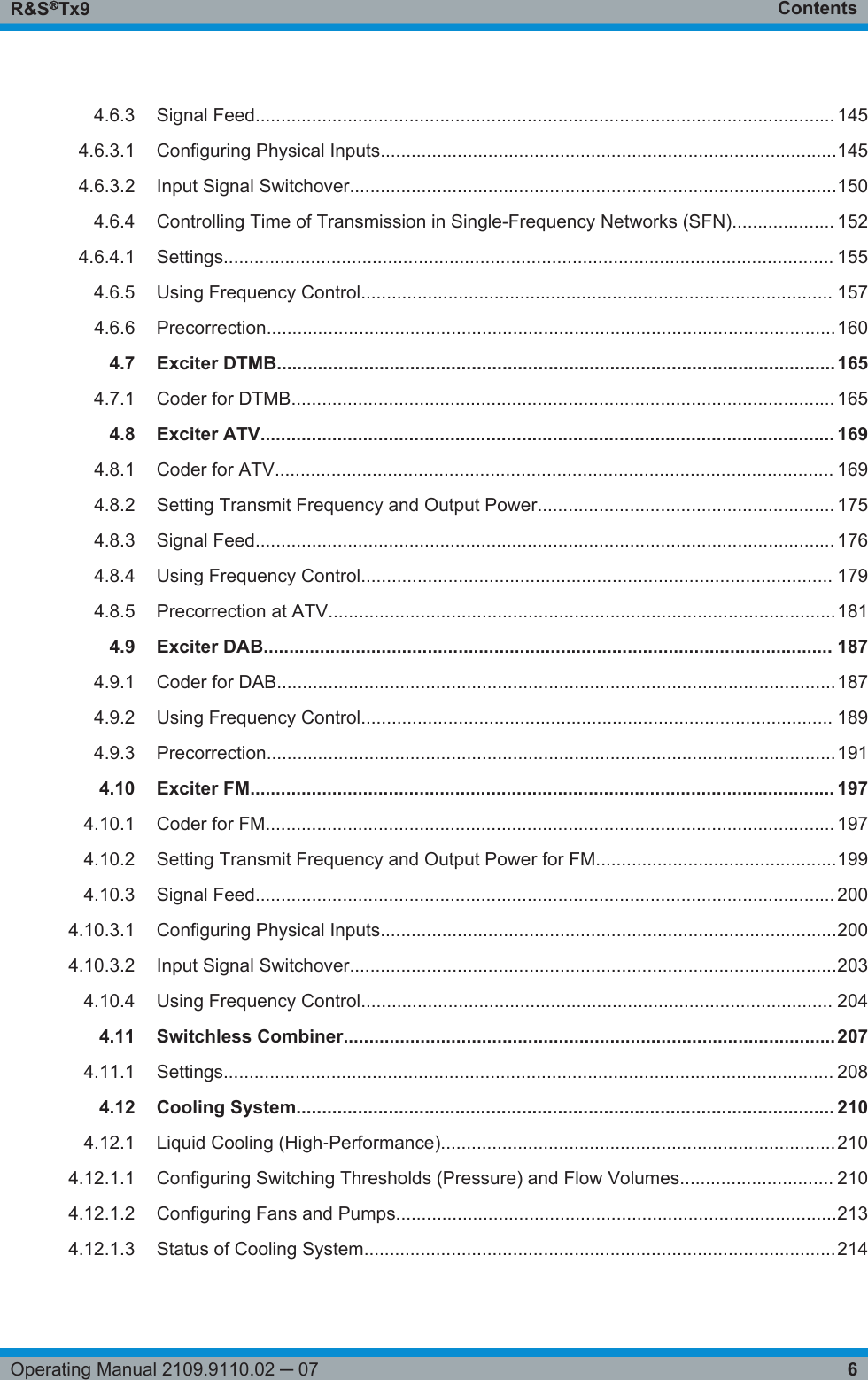 ContentsR&amp;S®Tx96Operating Manual 2109.9110.02 ─ 074.6.3 Signal Feed................................................................................................................. 1454.6.3.1 Configuring Physical Inputs.........................................................................................1454.6.3.2 Input Signal Switchover...............................................................................................1504.6.4 Controlling Time of Transmission in Single-Frequency Networks (SFN).................... 1524.6.4.1 Settings....................................................................................................................... 1554.6.5 Using Frequency Control............................................................................................ 1574.6.6 Precorrection...............................................................................................................1604.7 Exciter DTMB.............................................................................................................1654.7.1 Coder for DTMB.......................................................................................................... 1654.8 Exciter ATV................................................................................................................ 1694.8.1 Coder for ATV............................................................................................................. 1694.8.2 Setting Transmit Frequency and Output Power.......................................................... 1754.8.3 Signal Feed................................................................................................................. 1764.8.4 Using Frequency Control............................................................................................ 1794.8.5 Precorrection at ATV...................................................................................................1814.9 Exciter DAB............................................................................................................... 1874.9.1 Coder for DAB.............................................................................................................1874.9.2 Using Frequency Control............................................................................................ 1894.9.3 Precorrection...............................................................................................................1914.10 Exciter FM.................................................................................................................. 1974.10.1 Coder for FM............................................................................................................... 1974.10.2 Setting Transmit Frequency and Output Power for FM...............................................1994.10.3 Signal Feed................................................................................................................. 2004.10.3.1 Configuring Physical Inputs.........................................................................................2004.10.3.2 Input Signal Switchover...............................................................................................2034.10.4 Using Frequency Control............................................................................................ 2044.11 Switchless Combiner................................................................................................2074.11.1 Settings....................................................................................................................... 2084.12 Cooling System......................................................................................................... 2104.12.1 Liquid Cooling (High‑Performance).............................................................................2104.12.1.1 Configuring Switching Thresholds (Pressure) and Flow Volumes.............................. 2104.12.1.2 Configuring Fans and Pumps......................................................................................2134.12.1.3 Status of Cooling System............................................................................................214