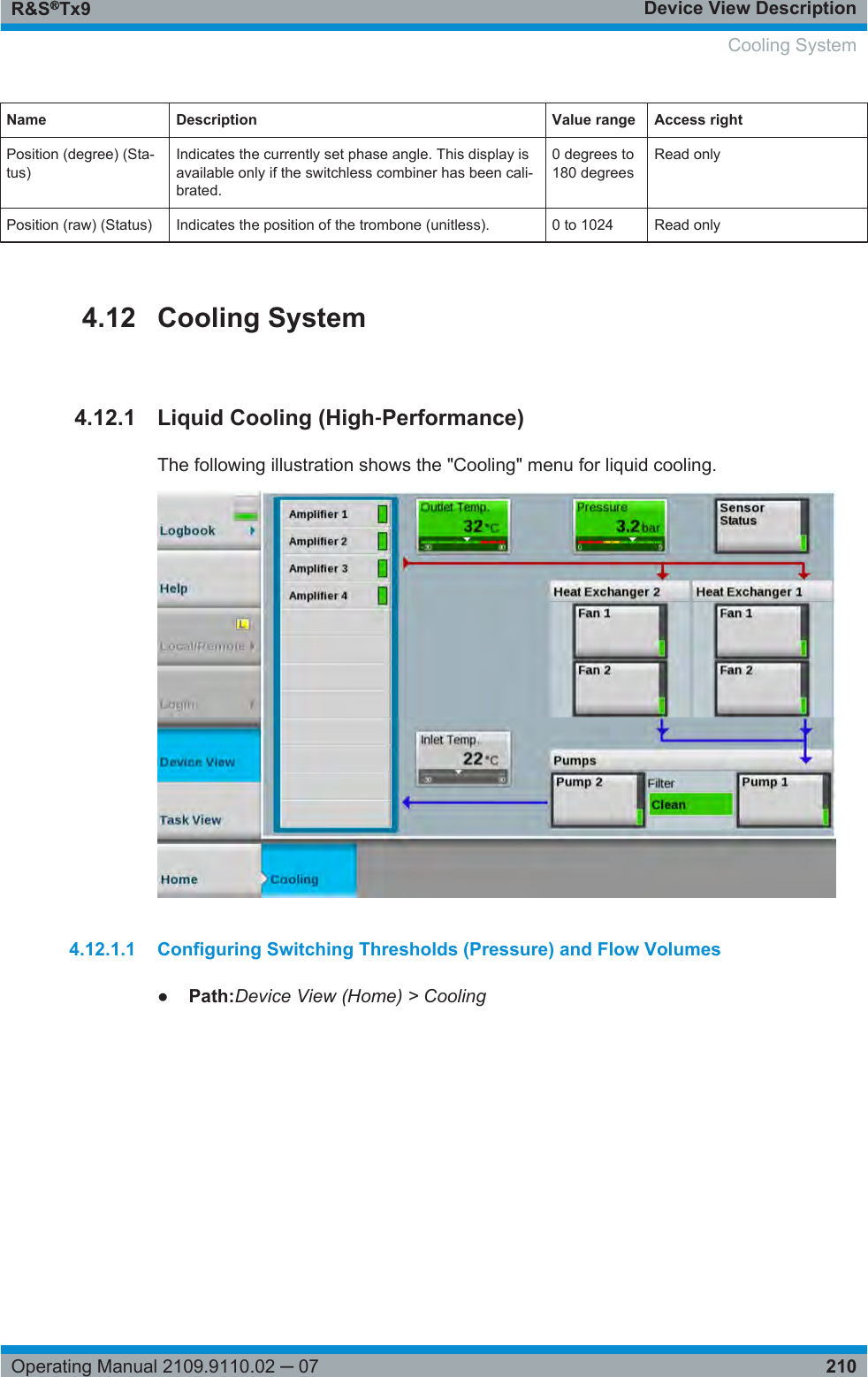 Device View DescriptionR&amp;S®Tx9210Operating Manual 2109.9110.02 ─ 07Name Description Value range Access rightPosition (degree) (Sta-tus)Indicates the currently set phase angle. This display isavailable only if the switchless combiner has been cali-brated.0 degrees to180 degreesRead onlyPosition (raw) (Status) Indicates the position of the trombone (unitless). 0 to 1024 Read only4.12 Cooling System4.12.1 Liquid Cooling (High‑Performance)The following illustration shows the &quot;Cooling&quot; menu for liquid cooling.4.12.1.1 Configuring Switching Thresholds (Pressure) and Flow Volumes●Path:Device View (Home) &gt; Cooling   Cooling System