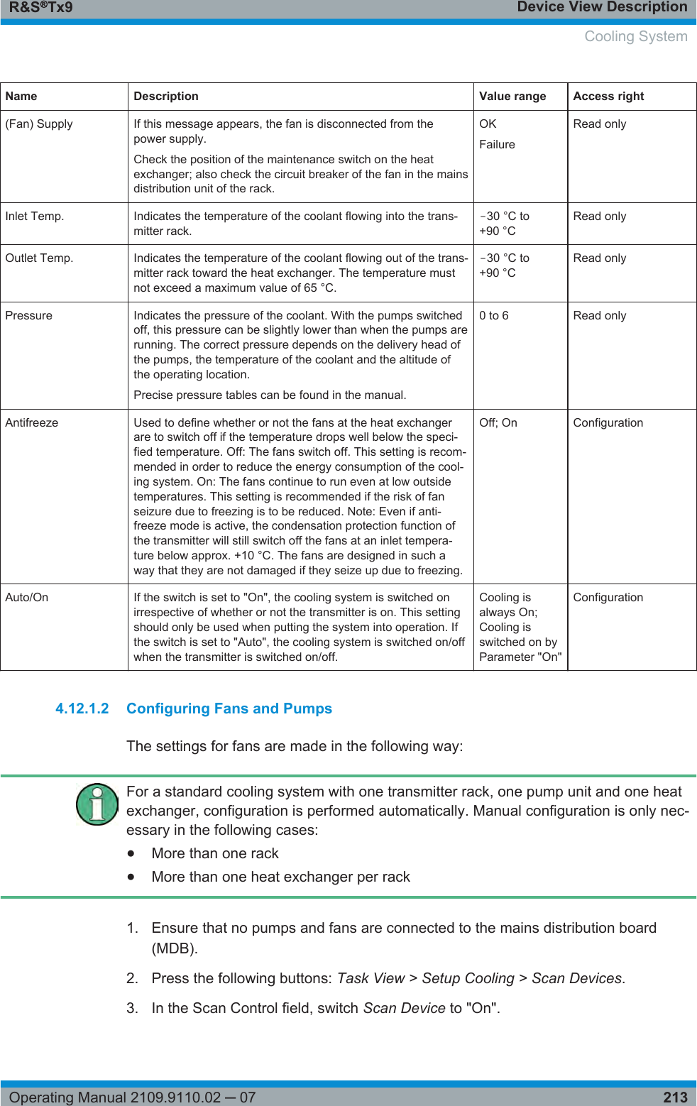 Device View DescriptionR&amp;S®Tx9213Operating Manual 2109.9110.02 ─ 07Name Description Value range Access right(Fan) Supply If this message appears, the fan is disconnected from thepower supply.Check the position of the maintenance switch on the heatexchanger; also check the circuit breaker of the fan in the mainsdistribution unit of the rack.OKFailureRead onlyInlet Temp. Indicates the temperature of the coolant flowing into the trans-mitter rack.‒30 °C to+90 °CRead onlyOutlet Temp. Indicates the temperature of the coolant flowing out of the trans-mitter rack toward the heat exchanger. The temperature mustnot exceed a maximum value of 65 °C.‒30 °C to+90 °CRead onlyPressure Indicates the pressure of the coolant. With the pumps switchedoff, this pressure can be slightly lower than when the pumps arerunning. The correct pressure depends on the delivery head ofthe pumps, the temperature of the coolant and the altitude ofthe operating location.Precise pressure tables can be found in the manual.0 to 6 Read onlyAntifreeze Used to define whether or not the fans at the heat exchangerare to switch off if the temperature drops well below the speci-fied temperature. Off: The fans switch off. This setting is recom-mended in order to reduce the energy consumption of the cool-ing system. On: The fans continue to run even at low outsidetemperatures. This setting is recommended if the risk of fanseizure due to freezing is to be reduced. Note: Even if anti-freeze mode is active, the condensation protection function ofthe transmitter will still switch off the fans at an inlet tempera-ture below approx. +10 °C. The fans are designed in such away that they are not damaged if they seize up due to freezing.Off; On ConfigurationAuto/On If the switch is set to &quot;On&quot;, the cooling system is switched onirrespective of whether or not the transmitter is on. This settingshould only be used when putting the system into operation. Ifthe switch is set to &quot;Auto&quot;, the cooling system is switched on/offwhen the transmitter is switched on/off.Cooling isalways On;Cooling isswitched on byParameter &quot;On&quot;Configuration4.12.1.2 Configuring Fans and PumpsThe settings for fans are made in the following way:For a standard cooling system with one transmitter rack, one pump unit and one heatexchanger, configuration is performed automatically. Manual configuration is only nec-essary in the following cases:●More than one rack●More than one heat exchanger per rack1. Ensure that no pumps and fans are connected to the mains distribution board(MDB).2. Press the following buttons: Task View &gt; Setup Cooling &gt; Scan Devices.3. In the Scan Control field, switch Scan Device to &quot;On&quot;. Cooling System
