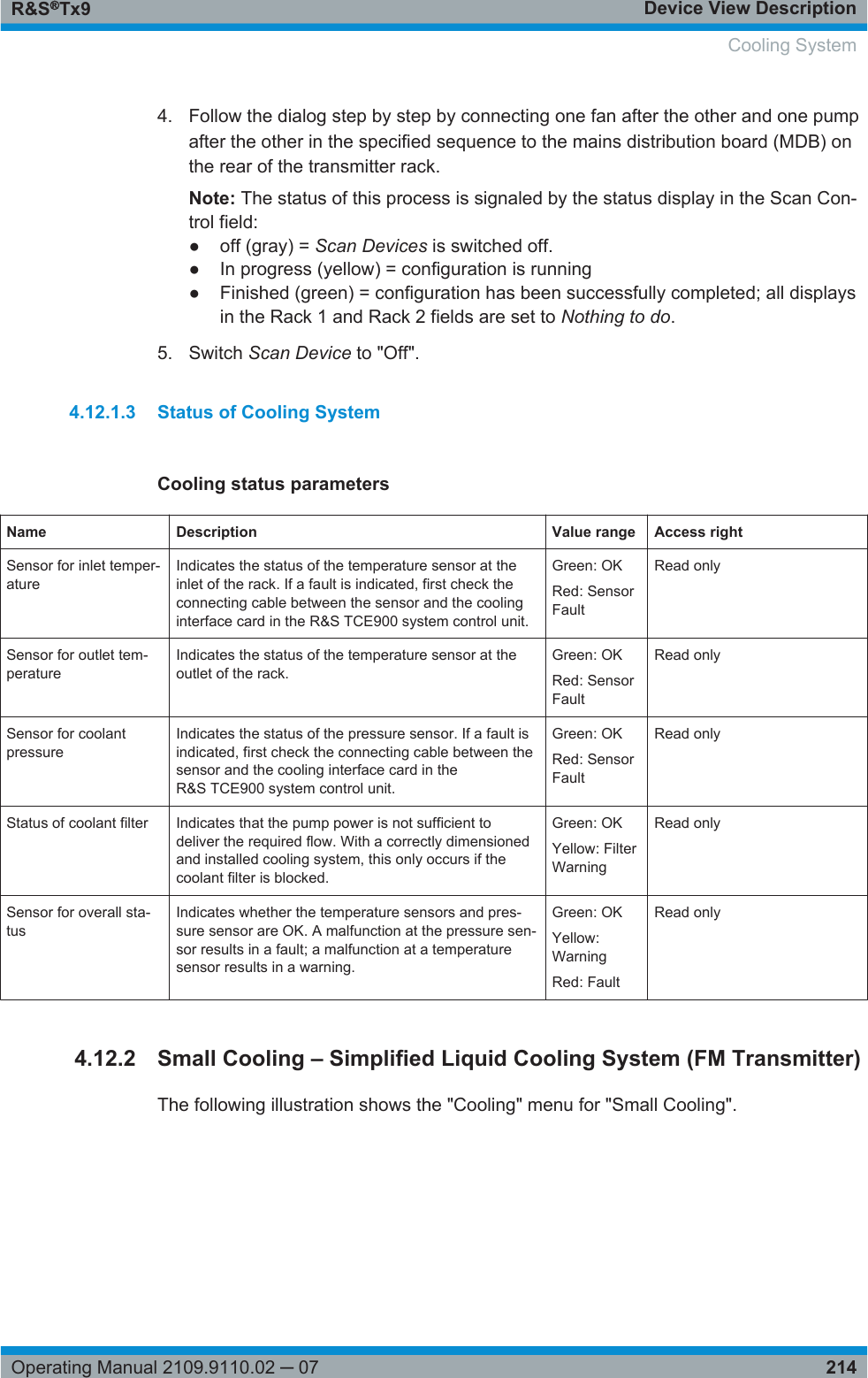 Device View DescriptionR&amp;S®Tx9214Operating Manual 2109.9110.02 ─ 074. Follow the dialog step by step by connecting one fan after the other and one pumpafter the other in the specified sequence to the mains distribution board (MDB) onthe rear of the transmitter rack.Note: The status of this process is signaled by the status display in the Scan Con-trol field:●off (gray) = Scan Devices is switched off.● In progress (yellow) = configuration is running● Finished (green) = configuration has been successfully completed; all displaysin the Rack 1 and Rack 2 fields are set to Nothing to do.5. Switch Scan Device to &quot;Off&quot;.4.12.1.3 Status of Cooling SystemCooling status parametersName Description Value range Access rightSensor for inlet temper-atureIndicates the status of the temperature sensor at theinlet of the rack. If a fault is indicated, first check theconnecting cable between the sensor and the coolinginterface card in the R&amp;S TCE900 system control unit.Green: OKRed: SensorFaultRead onlySensor for outlet tem-peratureIndicates the status of the temperature sensor at theoutlet of the rack.Green: OKRed: SensorFaultRead onlySensor for coolantpressureIndicates the status of the pressure sensor. If a fault isindicated, first check the connecting cable between thesensor and the cooling interface card in theR&amp;S TCE900 system control unit.Green: OKRed: SensorFaultRead onlyStatus of coolant filter Indicates that the pump power is not sufficient todeliver the required flow. With a correctly dimensionedand installed cooling system, this only occurs if thecoolant filter is blocked.Green: OKYellow: FilterWarningRead onlySensor for overall sta-tusIndicates whether the temperature sensors and pres-sure sensor are OK. A malfunction at the pressure sen-sor results in a fault; a malfunction at a temperaturesensor results in a warning.Green: OKYellow:WarningRed: FaultRead only4.12.2 Small Cooling – Simplified Liquid Cooling System (FM Transmitter)The following illustration shows the &quot;Cooling&quot; menu for &quot;Small Cooling&quot;.  Cooling System