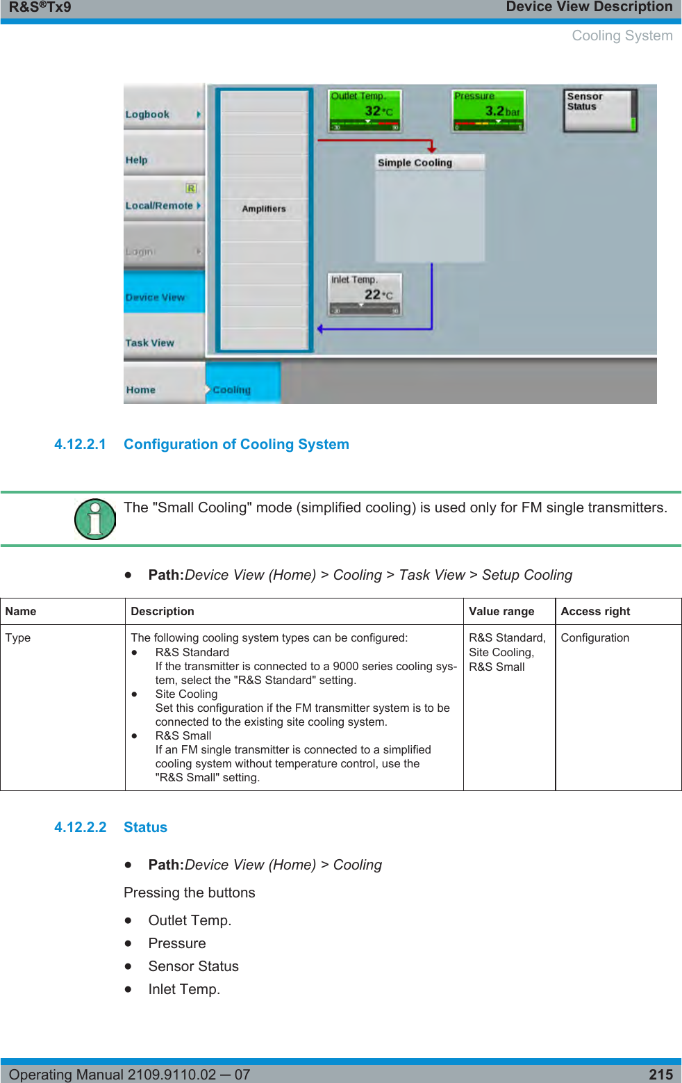 Device View DescriptionR&amp;S®Tx9215Operating Manual 2109.9110.02 ─ 074.12.2.1 Configuration of Cooling SystemThe &quot;Small Cooling&quot; mode (simplified cooling) is used only for FM single transmitters.●Path:Device View (Home) &gt; Cooling &gt; Task View &gt; Setup CoolingName Description Value range Access rightType The following cooling system types can be configured:●R&amp;S StandardIf the transmitter is connected to a 9000 series cooling sys-tem, select the &quot;R&amp;S Standard&quot; setting.●Site CoolingSet this configuration if the FM transmitter system is to beconnected to the existing site cooling system.●R&amp;S SmallIf an FM single transmitter is connected to a simplifiedcooling system without temperature control, use the&quot;R&amp;S Small&quot; setting.R&amp;S Standard,Site Cooling,R&amp;S SmallConfiguration4.12.2.2 Status●Path:Device View (Home) &gt; CoolingPressing the buttons●Outlet Temp.●Pressure●Sensor Status●Inlet Temp.  Cooling System